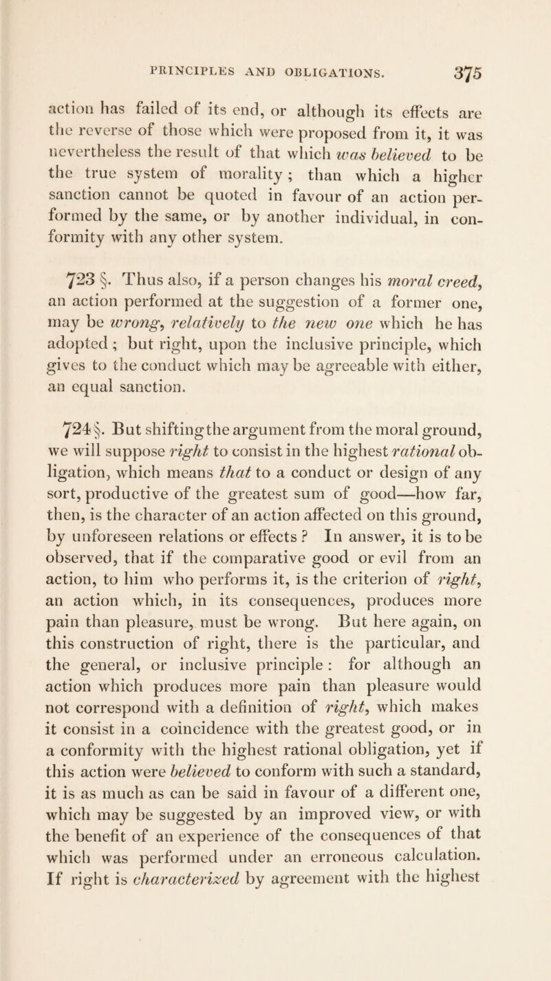 action has failed of its end, or although its effects are the reverse of those which were proposed from it, it was nevertheless the result of that which was believed to be the true system of morality; than which a higher sanction cannot be quoted in favour of an action per¬ formed by the same, or by another individual, in con¬ formity with any other system. 723 §. Thus also, if a person changes his moral creed, an action performed at the suggestion of a former one, may be wrong, relatively to the new one which he has adopted; but right, upon the inclusive principle, which gives to the conduct which maybe agreeable with either, an equal sanction. 724 §. But shifting the argument from the moral ground, we will suppose right to consist in the highest rational ob¬ ligation, Avhich means that to a conduct or design of any sort, productive of the greatest sum of good—how far, then, is the character of an action affected on this ground, by unforeseen relations or effects ? In answer, it is to be observed, that if the comparative good or evil from an action, to him who performs it, is the criterion of right, an action which, in its consequences, produces more pain than pleasure, must be wrong. But here again, on this construction of right, there is the particular, and the general, or inclusive principle: for although an action which produces more pain than pleasure would not correspond with a definition of right, which makes it consist in a coincidence with the greatest good, or in a conformity with the highest rational obligation, yet if this action were believed to conform with such a standard, it is as much as can be said in favour of a different one, which may be suggested by an improved view, or with the benefit of an experience of the consequences of that which was performed under an erroneous calculation. If right is characterized by agreement with the highest