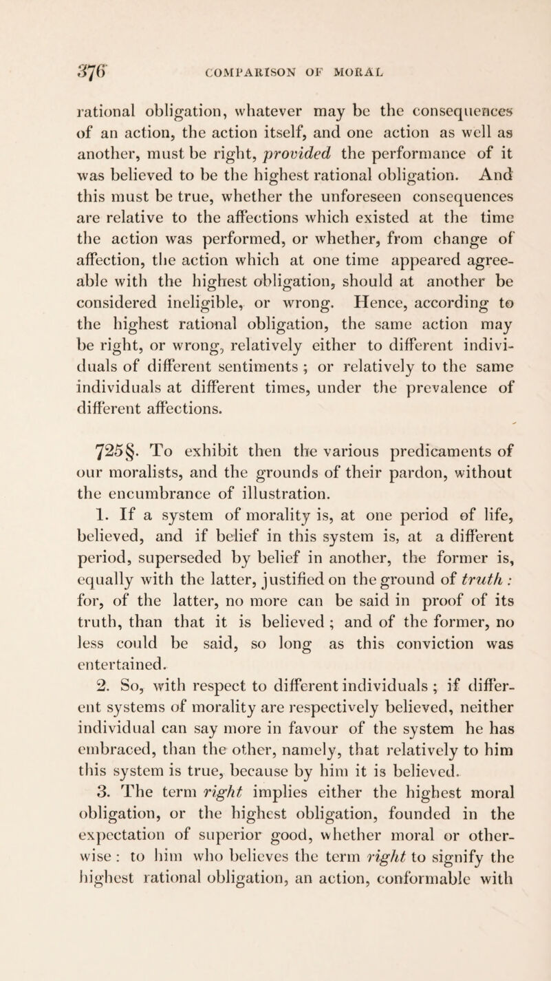 rational obligation, whatever may be the consequences of an action, the action itself, and one action as well as another, must be right, provided the performance of it was believed to be the highest rational obligation. And this must be true, whether the unforeseen consequences are relative to the affections which existed at the time the action was performed, or whether, from change of affection, the action which at one time appeared agree¬ able with the highest obligation, should at another be considered ineligible, or wrong. Hence, according to the highest rational obligation, the same action may be right, or wrong, relatively either to different indivi¬ duals of different sentiments ; or relatively to the same individuals at different times, under the prevalence of different affections. 725§. To exhibit then the various predicaments of our moralists, and the grounds of their pardon, without the encumbrance of illustration. 1. If a system of morality is, at one period of life, believed, and if belief in this system is, at a different period, superseded by belief in another, the former is, equally with the latter, justified on the ground of truth : for, of the latter, no more can be said in proof of its truth, than that it is believed ; and of the former, no less could be said, so long as this conviction was entertained. 2. So, with respect to different individuals ; if differ¬ ent systems of morality are respectively believed, neither individual can say more in favour of the system he has embraced, than the other, namely, that relatively to him this system is true, because by him it is believed. 3. The term right implies either the highest moral obligation, or the highest obligation, founded in the expectation of superior good, whether moral or other¬ wise : to liiin who believes the term right to signify the highest rational obligation, an action, conformable with