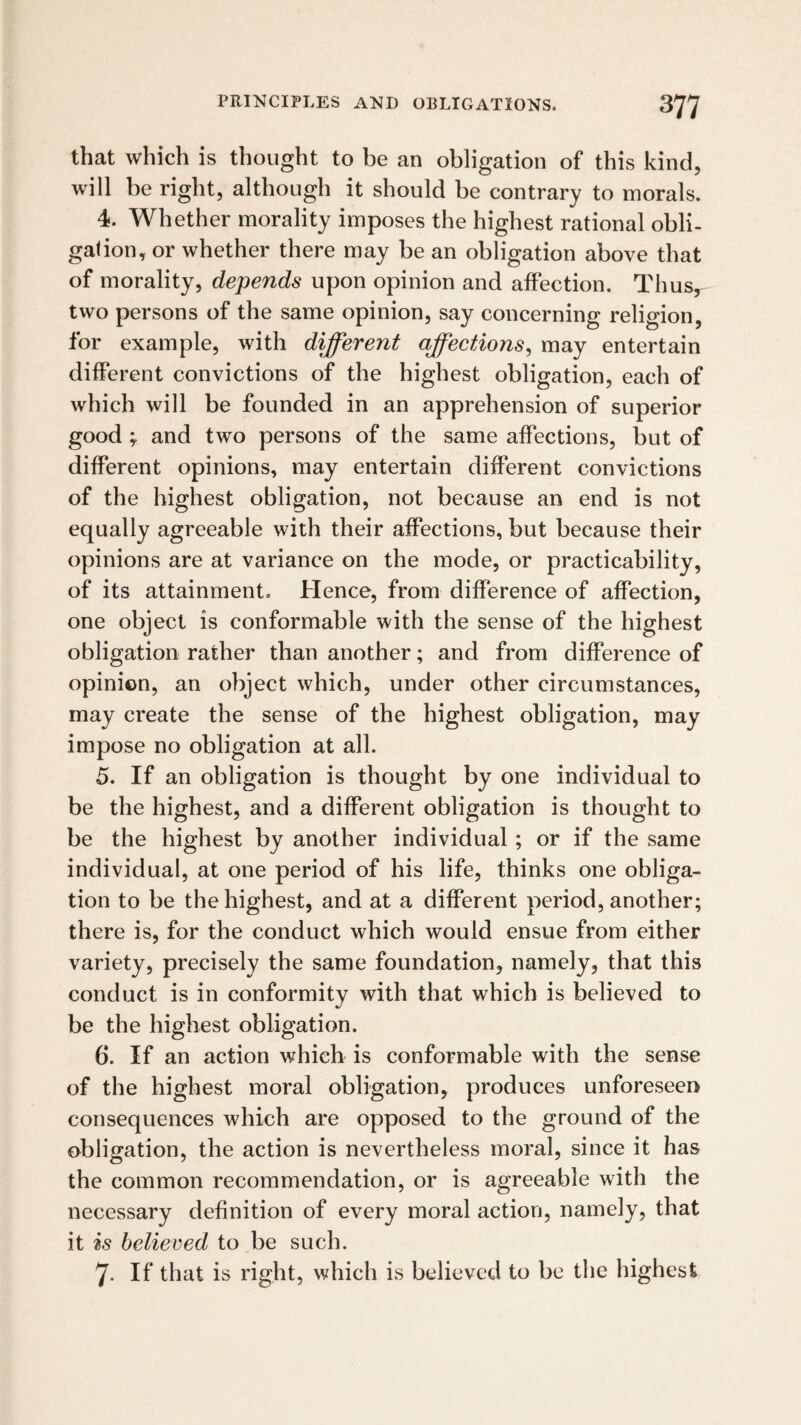 that which is thought to be an obligation of this kind, will be right, although it should be contrary to morals. 4. Whether morality imposes the highest rational obli- galion, or whether there may be an obligation above that of morality, depends upon opinion and affection. Thus, two persons of the same opinion, say concerning religion, for example, with different affections^ may entertain different convictions of the highest obligation, each of which will be founded in an apprehension of superior good ; and two persons of the same affections, but of different opinions, may entertain different convictions of the highest obligation, not because an end is not equally agreeable with their affections, but because their opinions are at variance on the mode, or practicability, of its attainment. Hence, from difference of affection, one object is conformable with the sense of the highest obligation rather than another; and from difference of opinion, an object which, under other circumstances, may create the sense of the highest obligation, may impose no obligation at all. 5. If an obligation is thought by one individual to be the highest, and a different obligation is thought to be the highest by another individual; or if the same individual, at one period of his life, thinks one obliga¬ tion to be the highest, and at a different period, another; there is, for the conduct which would ensue from either variety, precisely the same foundation, namely, that this conduct is in conformity with that which is believed to be the highest obligation. 6. If an action which is conformable with the sense of the highest moral obligation, produces unforeseen consequences which are opposed to the ground of the obligation, the action is nevertheless moral, since it has the common recommendation, or is agreeable with the necessary definition of every moral action, namely, that it is believed to be such. 7. If that is right, which is believed to be the highest