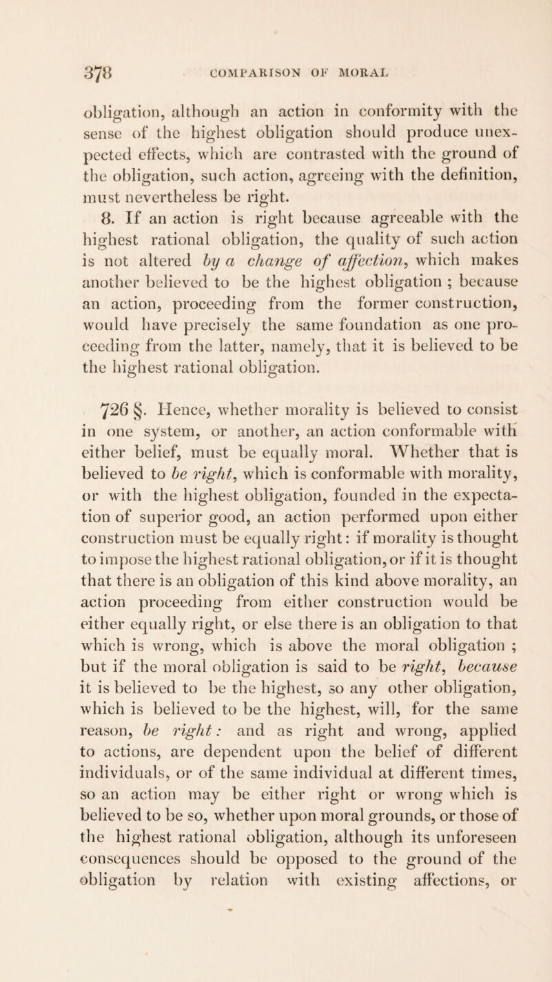 obligation, although an action in conformity with the sense of the highest obligation should produce unex¬ pected effects, which are contrasted with the ground of the obligation, such action, agreeing with the definition, must nevertheless be right. 8. If an action is right because agreeable with the highest rational obligation, the quality of such action is not altered hy a change of affectio7i, which makes another believed to be the highest obligation ; because an action, proceeding from the former construction, would have precisely the same foundation as one pro¬ ceeding from the latter, namely, that it is believed to be the highest rational obligation. 726 §. Hence, whether morality is believed to consist in one system, or another, an action conformable with either belief, must be equally moral. Whether that is believed to he right, which is conformable with morality, or with the highest obligation, founded in the expecta¬ tion of superior good, an action performed upon either construction must be equally right: if morality is thought to impose the highest rational obligation, or if it is thought that there is an obligation of this kind above morality, an action proceeding from either construction would be either equally right, or else there is an obligation to that which is wrong, which is above the moral obligation ; but if the moral obligation is said to be right, because it is believed to be the highest, so any other obligation, which is believed to be the highest, will, for the same reason, he right: and as right and wrong, applied to actions, are dependent upon the belief of different individuals, or of the same individual at different times, so an action may be either right or wrong which is believed to be so, whether upon moral grounds, or those of the highest rational obligation, although its unforeseen consequences should be opposed to the ground of the obligation by relation vvith existing affections, or