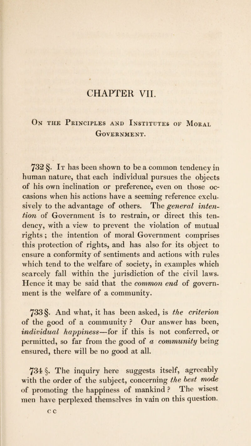 CHAPTER VII. On the Principles and Institutes of Moral Government. 732 §. It has been shown to be a common tendency in human nature, that each individual pursues the objects of his own inclination or preference, even on those oc¬ casions when his actions have a seeming reference exclu¬ sively to the advantage of others. The general inten¬ tion of Government is to restrain, or direct this ten¬ dency, with a view to prevent the violation of mutual rights; the intention of moral Government comprises this protection of rights, and has also for its object to ensure a conformity of sentiments and actions with rules which tend to the welfare of society, in examples which scarcely fall within the jurisdiction of the civil laws. Hence it may be said that the common end of govern¬ ment is the welfare of a community. 733 §. And what, it has been asked, is the criterion of the good of a community ? Our answer has been, individual happiness—for if this is not conferred, or permitted, so far from the good of a community being ensured, there will be no good at all. 734 §. The inquiry here suggests itself, agreeably with the order of the subject, concerning the best mode of promoting the happiness of mankind ? The wisest men have perplexed themselves in vain on this question.