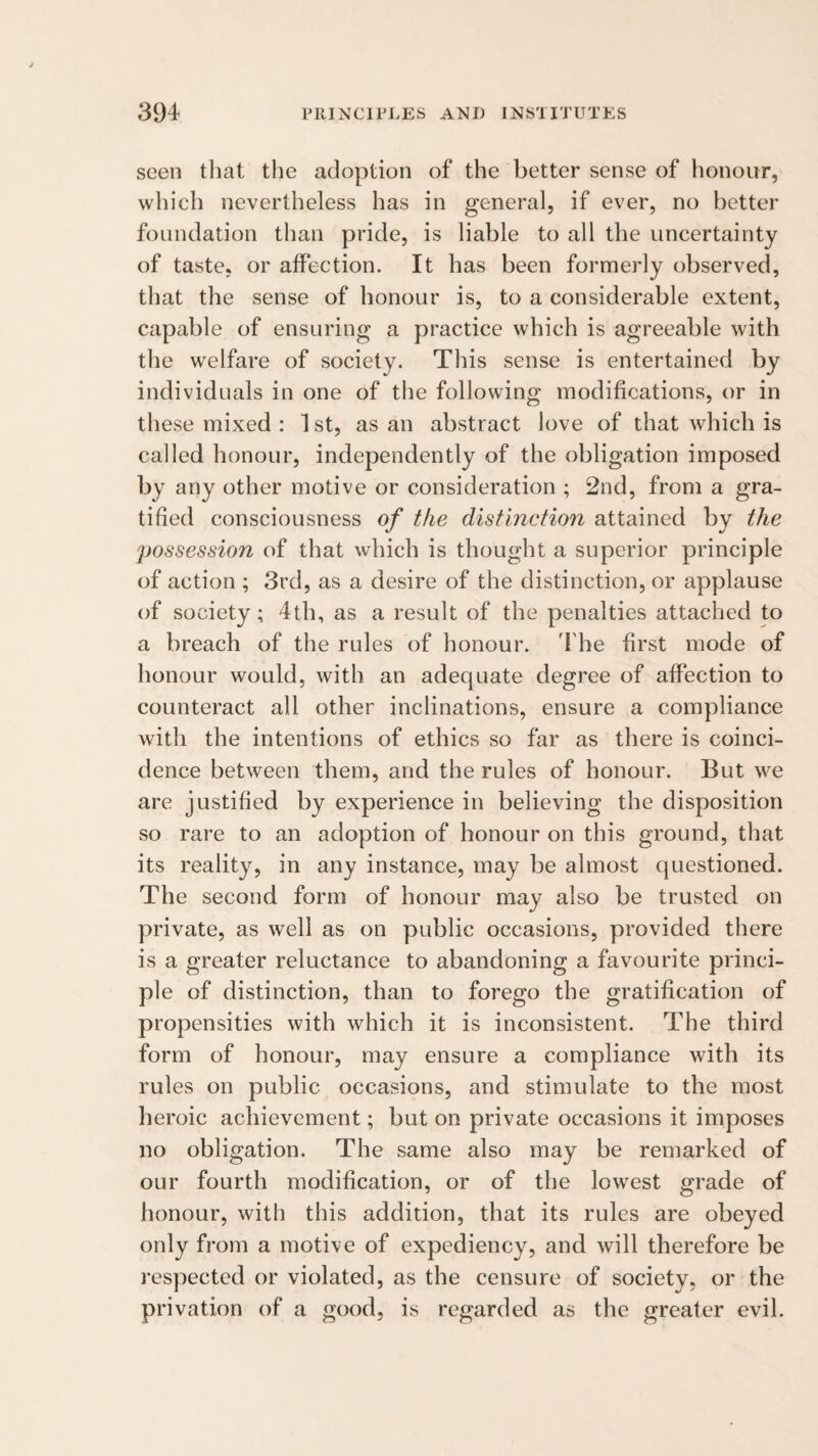 seen that the adoption of the better sense of honour, which nevertheless has in general, if ever, no better foundation than pride, is liable to all the uncertainty of taste, or affection. It has been formerly observed, that the sense of honour is, to a considerable extent, capable of ensuring a practice which is agreeable with the welfare of society. This sense is entertained by individuals in one of the following modifications, or in these mixed : ^ st, as an abstract love of that which is called honour, independently of the obligation imposed by any other motive or consideration ; 2nd, from a gra¬ tified consciousness of the distinction attained by the possession of that which is thought a superior principle of action ; 3rd, as a desire of the distinction, or applause of society; 4th, as a result of the penalties attached to a breach of the rules of honour. 4'he first mode of honour would, with an adequate degree of affection to counteract all other inclinations, ensure a compliance with the intentions of ethics so far as there is coinci¬ dence between them, and the rules of honour. But we are justified by experience in believing the disposition so rare to an adoption of honour on this ground, that its reality, in any instance, may be almost questioned. The second form of honour may also be trusted on private, as well as on public occasions, provided there is a greater reluctance to abandoning a favourite princi¬ ple of distinction, than to forego the gratification of propensities with which it is inconsistent. The third form of honour, may ensure a compliance with its rules on public occasions, and stimulate to the most heroic achievement; but on private occasions it imposes no obligation. The same also may be remarked of our fourth modification, or of the lowest grade of honour, with this addition, that its rules are obeyed only from a motive of expediency, and will therefore be I’espected or violated, as the censure of society, or the privation of a good, is regarded as the greater evil.