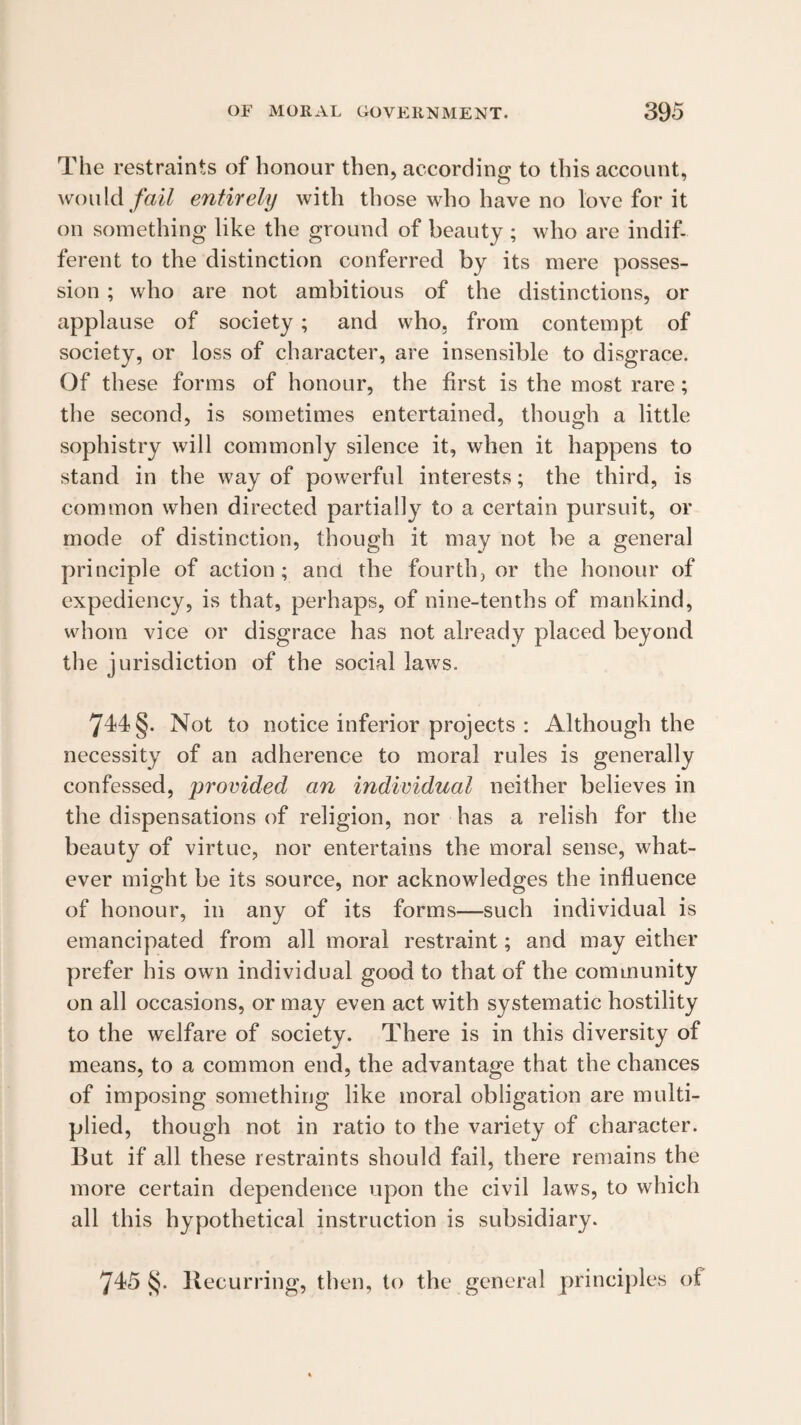 The restraints of honour then, according to this account, wouldentirely with those who have no love for it on something like the ground of beauty ; who are indif¬ ferent to the distinction conferred by its mere posses¬ sion ; who are not ambitious of the distinctions, or applause of society; and who, from contempt of society, or loss of character, are insensible to disgrace. Of these forms of honour, the first is the most rare; the second, is sometimes entertained, though a little sophistry will commonly silence it, when it happens to stand in the way of powerful interests; the third, is common when directed partially to a certain pursuit, or mode of distinction, though it may not be a general principle of action; and the fourth, or the honour of expediency, is that, perhaps, of nine-tenths of mankind, v\diom vice or disgrace has not already placed beyond the jurisdiction of the social laws, 744 §. Not to notice inferior projects : Although the necessity of an adherence to moral rules is generally confessed, provided an individual neither believes in the dispensations of religion, nor has a relish for the beauty of virtue, nor entertains the moral sense, what¬ ever might be its source, nor acknowledges the influence of honour, in any of its forms—such individual is emancipated from all moral restraint; and may either prefer his own individual good to that of the community on all occasions, or may even act with systematic hostility to the welfare of society. There is in this diversity of means, to a common end, the advantage that the chances of imposing something like moral obligation are multi¬ plied, though not in ratio to the variety of character. But if all these restraints should fail, there remains the more certain dependence upon the civil laws, to which all this hypothetical instruction is subsidiary. 745^. Recurring, then, to the general principles of