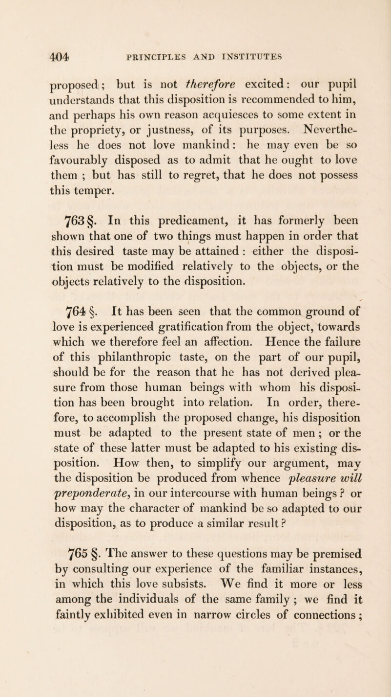 proposed; but is not therefore excited: our pupil understands that this disposition is recommended to him, and perhaps his own reason acquiesces to some extent in the propriety, or justness, of its purposes. Neverthe¬ less he does not love mankind: he may even be so favourably disposed as to admit that he ought to love them ; but has still to regret, that he does not possess this temper. 763 §. In this predicament, it has formerly been shown that one of two things must happen in order that this desired taste may be attained : either the disposi¬ tion must be modified relatively to the objects, or the objects relatively to the disposition. 764 §. It has been seen that the common ground of love is experienced gratification from the object, towards which we therefore feel an affection. Hence the failure of this philanthropic taste, on the part of our pupil, should be for the reason that he has not derived plea¬ sure from those human beings with whom his disposi¬ tion has been brought into relation. In order, there¬ fore, to accomplish the proposed change, his disposition must be adapted to the present state of men; or the state of these latter must be adapted to his existing dis¬ position. How then, to simplify our argument, may the disposition be produced from whence pleasure will preponderate^ in our intercourse with human beings ? or how may the character of mankind be so adapted to our disposition, as to produce a similar result ? y65 §. The answer to these questions may be premised by consulting our experience of the familiar instances, in which this love subsists. We find it more or less among the individuals of the same family; we find it faintly exhibited even in narrow circles of connections ;