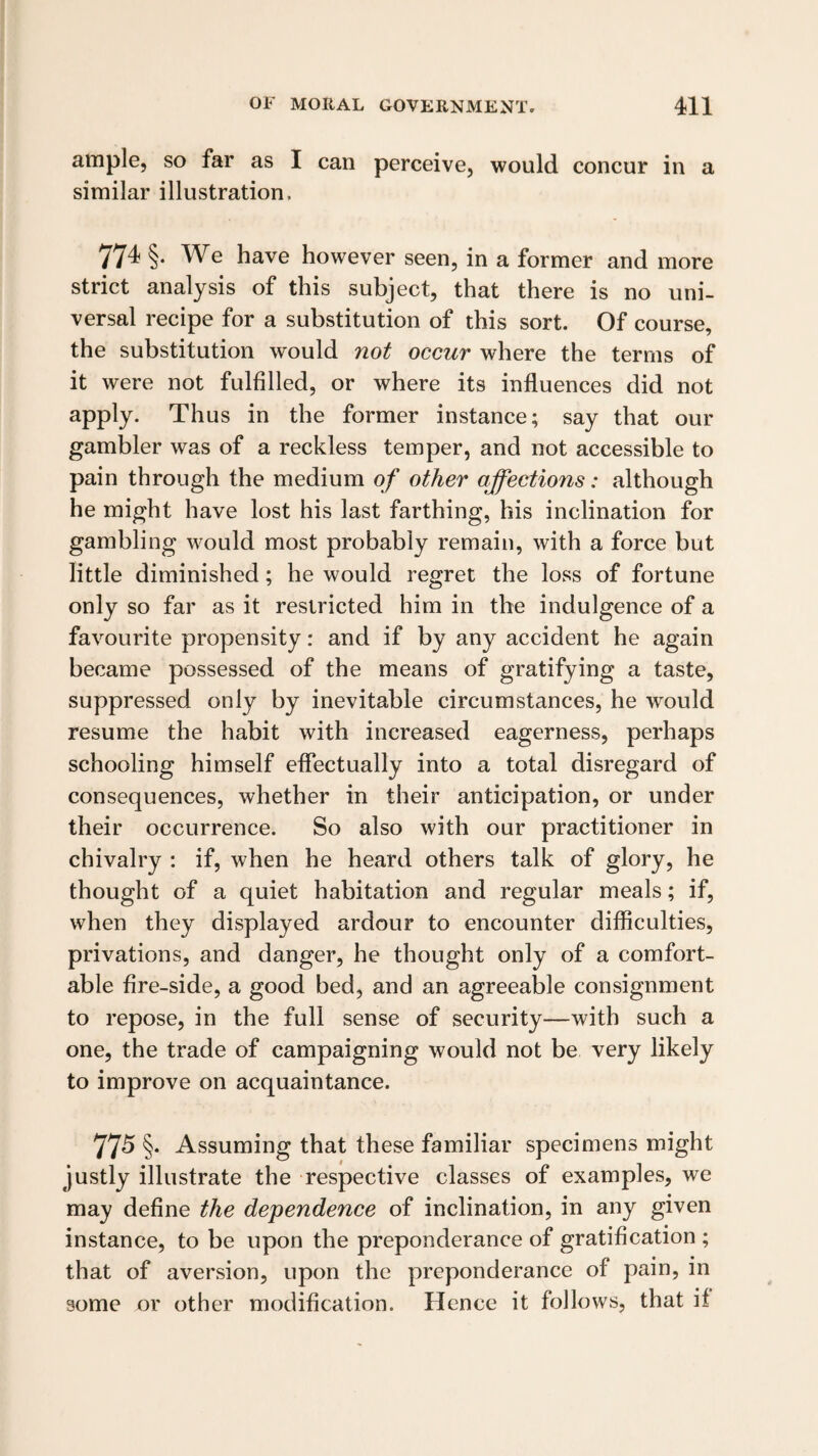 ample, so far as I can perceive, would concur in a similar illustration. 774 §. We have however seen, in a former and more strict analysis of this subject, that there is no uni¬ versal recipe for a substitution of this sort. Of course, the substitution would not occur where the terms of it were not fulfilled, or where its influences did not apply. Thus in the former instance; say that our gambler was of a reckless temper, and not accessible to pain through the medium of other affections: although he might have lost his last farthing, his inclination for gambling would most probably remain, with a force but little diminished; he would regret the loss of fortune only so far as it restricted him in the indulgence of a favourite propensity: and if by any accident he again became possessed of the means of gratifying a taste, suppressed only by inevitable circumstances, he would resume the habit with increased eagerness, perhaps schooling himself effectually into a total disregard of consequences, whether in their anticipation, or under their occurrence. So also with our practitioner in chivalry : if, when he heard others talk of glory, he thought of a quiet habitation and regular meals; if, when they displayed ardour to encounter difficulties, privations, and danger, he thought only of a comfort¬ able fire-side, a good bed, and an agreeable consignment to repose, in the full sense of security—with such a one, the trade of campaigning would not be very likely to improve on acquaintance. 775 §• Assuming that these familiar specimens might justly illustrate the respective classes of examples, we may define the dependence of inclination, in any given instance, to be upon the preponderance of gratification ; that of aversion, upon the preponderance of pain, in some or other modification. Hence it follows, that if