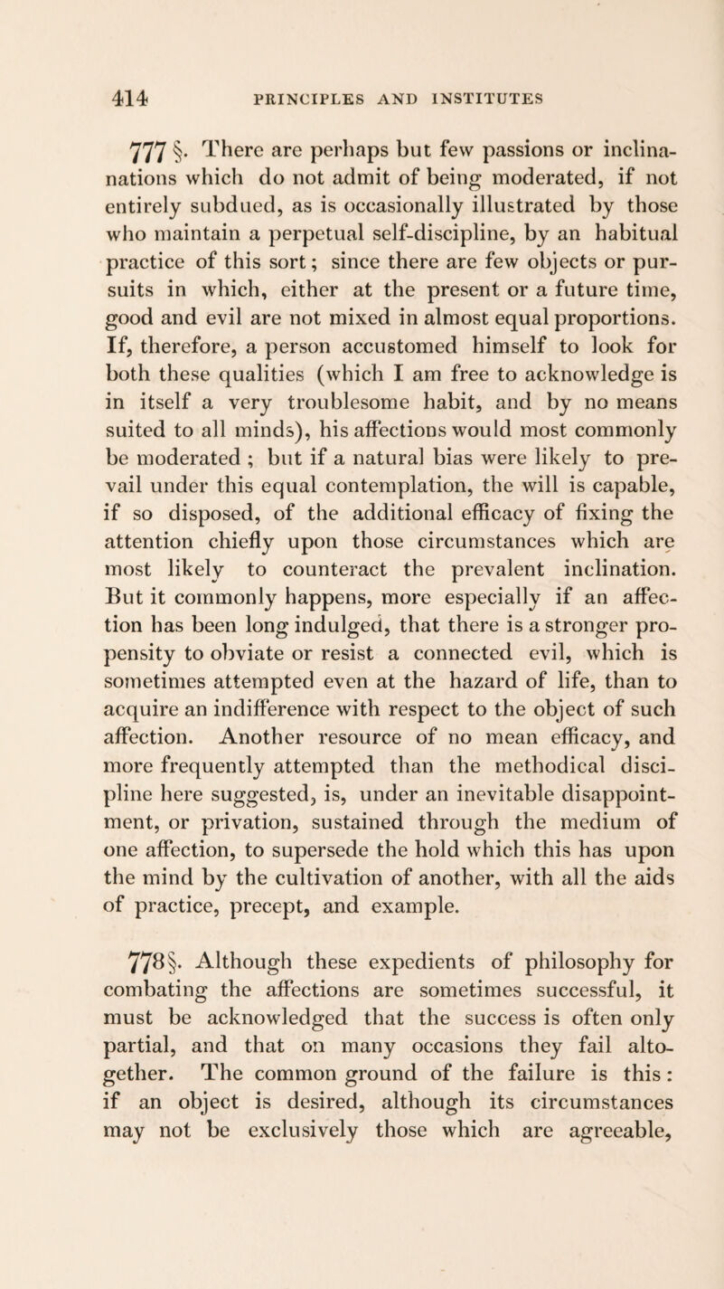 777 §• T here are perhaps but few passions or inclina- nations which do not admit of being moderated, if not entirely subdued, as is occasionally illustrated by those who maintain a perpetual self-discipline, by an habitual practice of this sort; since there are few objects or pur¬ suits in which, either at the present or a future time, good and evil are not mixed in almost equal proportions. If, therefore, a person accustomed himself to look for both these qualities (which I am free to acknowledge is in itself a very troublesome habit, and by no means suited to all minds), his affections would most commonly be moderated ; but if a natural bias were likely to pre¬ vail under this equal contemplation, the will is capable, if so disposed, of the additional efficacy of fixing the attention chiefly upon those circumstances which are most likely to counteract the prevalent inclination. But it commonly happens, more especially if an affec¬ tion has been long indulged, that there is a stronger pro¬ pensity to obviate or resist a connected evil, which is sometimes attempted even at the hazard of life, than to acquire an indifference with respect to the object of such affection. Another resource of no mean efficacy, and more frequently attempted than the methodical disci¬ pline here suggested, is, under an inevitable disappoint¬ ment, or privation, sustained through the medium of one affection, to supersede the hold which this has upon the mind by the cultivation of another, with all the aids of practice, precept, and example. 77b §. Although these expedients of philosophy for combating the affections are sometimes successful, it must be acknowledged that the success is often only partial, and that on many occasions they fail alto¬ gether. The common ground of the failure is this: if an object is desired, although its circumstances may not be exclusively those which are agreeable.