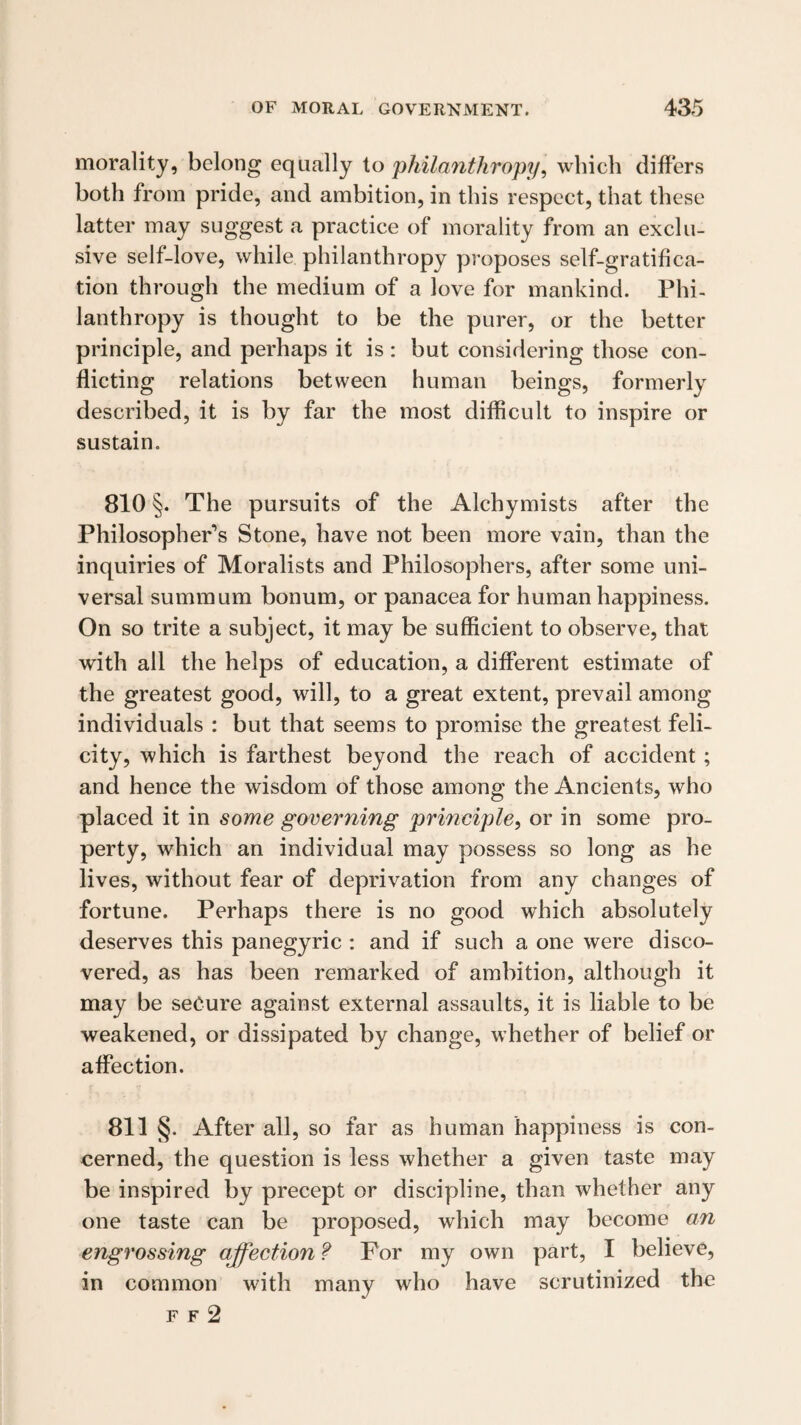 morality, belong equally to philanthropy, which differs both from pride, and ambition, in this respect, that these latter may suggest a practice of morality from an exclu¬ sive self-love, while philanthropy proposes self-gratifica¬ tion through the medium of a love for mankind. Phi¬ lanthropy is thought to be the purer, or the better principle, and perhaps it is : but considering those con¬ flicting relations between human beings, formerly described, it is by far the most difficult to inspire or sustain. 810 §. The pursuits of the Alchymists after the Philosopher’s Stone, have not been more vain, than the inquiries of Moralists and Philosophers, after some uni¬ versal sumraum bonum, or panacea for human happiness. On so trite a subject, it may be sufficient to observe, that with all the helps of education, a different estimate of the greatest good, will, to a great extent, prevail among individuals : but that seems to promise the greatest feli¬ city, which is farthest beyond the reach of accident ; and hence the wisdom of those among the Ancients, who placed it in some governing principle, or in some pro¬ perty, which an individual may possess so long as he lives, without fear of deprivation from any changes of fortune. Perhaps there is no good which absolutely deserves this panegyric : and if such a one were disco¬ vered, as has been remarked of ambition, although it may be secure against external assaults, it is liable to be weakened, or dissipated by change, whether of belief or affection. 811 §. After all, so far as human happiness is con¬ cerned, the question is less whether a given taste may be inspired by precept or discipline, than whether any one taste can be proposed, which may become an engrossing affection f For my own part, I believe, in common with many who have scrutinized the F F 2