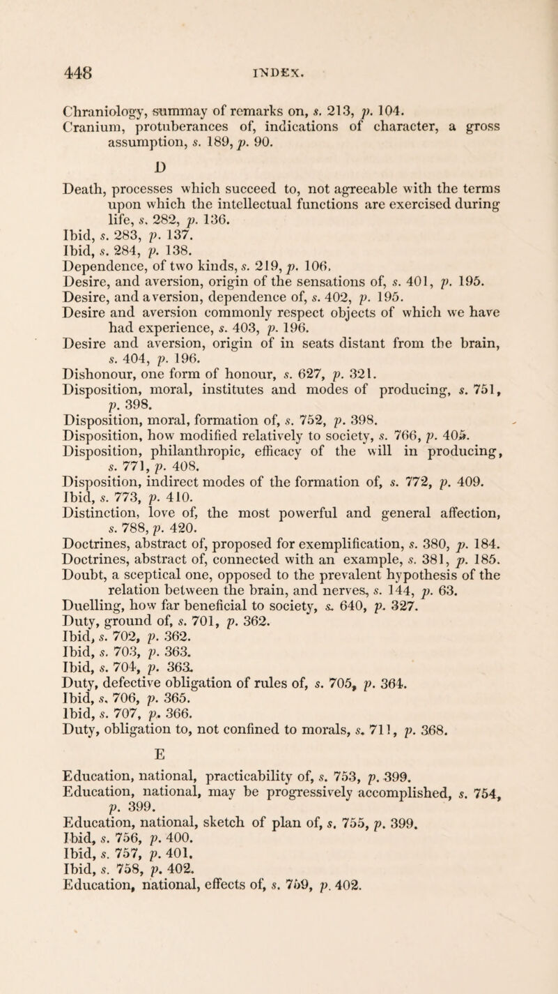 Chraniology, siimmay of remarks on, s. 213, p. 104. Cranium, protuberances of, indications of character, a gross assumption, s. 189, p. 90. D Death, processes which succeed to, not agreeable with the terms upon which the intellectual functions are exercised during life, s, 282, p. 136. Ibid, 5. 283, p. 137. Ibid, 284, p. 138. Dependence, of two kinds, s. 219, p. 106. Desire, and aversion, origin of the sensations of, s. 401, p. 195. Desire, and aversion, dependence of, s. 402, p. 195. Desire and aversion commonly respect objects of which we have had experience, s. 403, p. 196. Desire and aversion, origin of in seats distant from the brain, s. 404, p. 196. Dishonour, one form of honour, s. 627, p. 321. Disposition, moral, institutes and modes of producing, s. 751, p. 398. Disposition, moral, formation of, s. 752, p. 398. Disposition, how modified relatively to society, s. 766, p. 405. Disposition, philanthropic, efficacy of the will in producing, 5. 771, p. 408. Disposition, indirect modes of the formation of, s. 772, p. 409. Ibid, 5. 773, p. 410. Distinction, love of, the most powerful and general affection, 5. 788, p. 420. Doctrines, abstract of, proposed for exemplification, s. 380, p. 184. Doctrines, abstract of, connected with an example, s. 381, p. 185. Doubt, a sceptical one, opposed to the prevalent hypothesis of the relation between the brain, and nerves, s. 144, p. 63. Duelling, how far beneficial to society, &. 640, p. 327. Duty, ground of, s. 701, p. 362. Ibid, 5. 702, p. .362. Ibid, 5. 703, p. 363. Ibid, s. 704, p. 363. Duty, defective obligation of rules of, s. 705, p. 364. Ibid, .9, 706, p. 365. Ibid, 9. 707, p. 366. Duty, obligation to, not confined to morals, 9. 711, p. 368. E Education, national, practicability of, s. 753, p. 399. Education, national, may be progressively accomplished, s. 754, p. 399. Education, national, sketch of plan of, s, 755^ p. 399. Ibid, s. 756, p. 400. Ibid, 5. 757, p. 401. Ibid, s. 758, p. 402. Education, national, effects of, s. 759, p. 402.