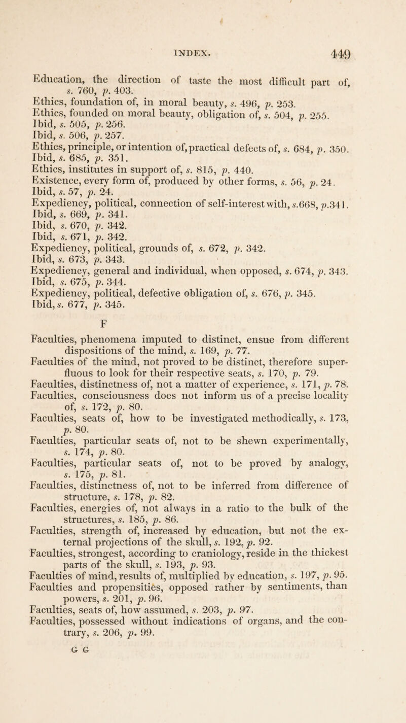 Education, the direction of taste the most difficult part of 760, y. 403. Ethics, foundation of, in moral beauty, 5. 496, y. 253. Ethics, founded on moral beauty, obligation of, .y. 504, y. 255 Ibid, 5. 505, y. 256. Ibid, 506, y. 257. Ethics, principle, or intention of,practical defects of, 5. 684, y. 350. Ibid, s. 685, y. 351. Ethics, institutes in support of, s. 815, y. 440. Existence, every form of, produced by other forms, s. 56, p. 24. Ibid, 5. 57, p. 24. Expediency, political, connection of self-interest with, 5.668 p.341. Ibid, 5. 669, y. 341. Ibid, 5. 670, y. 342. Ibid, 5. 671, p. 342. Expediency, political, grounds of, s. 672, y. 342. Ibid, 5. 673, y. 343. Expediency, general and individual, when opposed, s. 674, y. 343. Ibid, 5. 675, y. 344. Expediency, political, defective obligation of, s. 676, y. 345. Ibid, 5. 677, y. 345. F Faculties, phenomena imputed to distinct, ensue from different dispositions of the mind, s. 169, p. 77. Faculties of the mind, not proved to be distinct, therefore super¬ fluous to look for their respective seats, s. 170, y. 79. Faculties, distinctness of, not a matter of experience, s. 171, 78. Faculties, consciousness does not inform us of a precise locality of, 5. 172, p. 80. Faculties, seats of, how to be investigated methodically, s. 173, p. 80. Faculties, particular seats of, not to be shewn experimentally, 5. 174, p. 80. Faculties, particular seats of, not to be proved by analogy, 5. 175, p. 81. Faculties, distinctness of, not to be inferred from difference of structure, s. 178, p. 82. Faculties, energies of, not always in a ratio to the bulk of the structures, s. 185, p. 86. Faculties, strength of, increased by education, but not the ex¬ ternal projections of the skull, s. 192, j9. 92. Faculties, strongest, according to craniology, reside in the thickest parts of the skull, 5. 193, p. 93. Faculties of mind, results of, multiplied by education, s. 197, p. 95. Faculties and propensities, opposed rather by sentiments, than powers, s. 201, p. 96. Faculties, seats of, how assumed, s. 203, p. 97. Faculties, possessed without indications of organs, and the con¬ trary, .s. 206, p. 99.