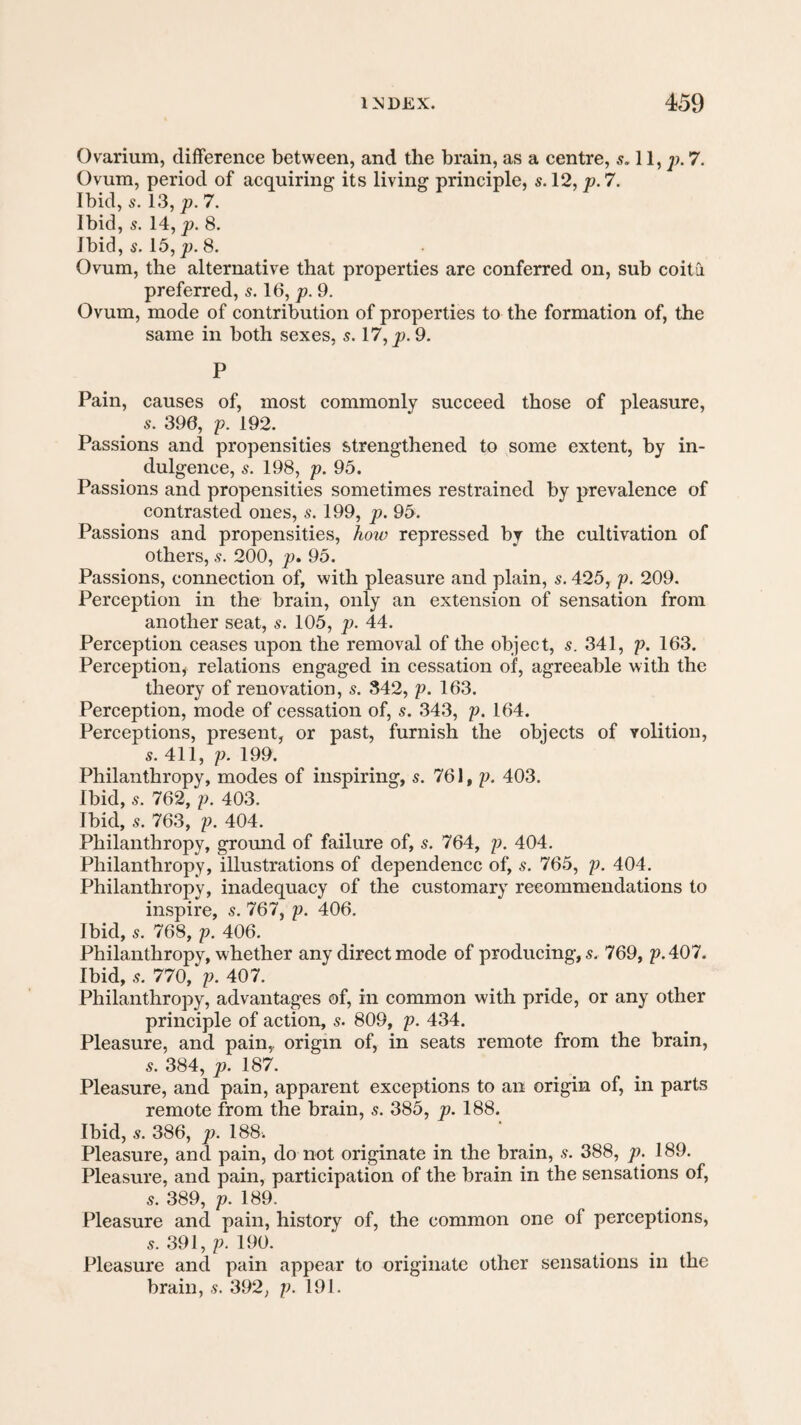 Ovarium, difference between, and the brain, as a centre, s. 11, p. 7. Ovum, period of acquiring its living principle, s. 12, p. 7. Ibid, 5. 13, p. 7. Ibid, s. 14, p. 8. Ibid, 5. 15, 8. Ovum, the alternative that properties are conferred on, sub coitii preferred, s. 16, p. 9. Ovum, mode of contribution of properties to the formation of, the same in both sexes, s. 17, p. 9. P Pain, causes of, most commonly succeed those of pleasure, s. 390, p. 192. Passions and propensities strengthened to some extent, by in¬ dulgence, s. 198, p. 95. Passions and propensities sometimes restrained by prevalence of contrasted ones, s. 199, p. 95. Passions and propensities, how repressed by the cultivation of others, s. 200, p, 95. Passions, connection of, with pleasure and plain, s. 425, p. 209. Perception in the brain, only an extension of sensation from another seat, s. 105, p. 44. Perception ceases upon the removal of the object, s. 341, p. 163. Perception, relations engaged in cessation of, agreeable with the theory of renovation, s. 342, p. 163. Perception, mode of cessation of, s. 343, p. 164. Perceptions, present, or past, furnish the objects of volition, s. 411, p. 199. Philanthropy, modes of inspiring, s. 761, p. 403. Ibid, 5. 762, p. 403. Ibid, s. 763, p. 404. Philanthropy, ground of failure of, s. 764, p. 404. Philanthropy, illustrations of dependence of, s. 765, p. 404. Philanthropy, inadequacy of the customary recommendations to inspire, s. 767, p. 406. Ibid, 5. 768, p. 406. Philanthropy, whether any direct mode of producing, s. 769, p.407. Ibid, 5. 770, p. 407. Philanthropy, advantages of, in common with pride, or any other principle of action, s. 809, p. 434. Pleasure, and pain,, origin of, in seats remote from the brain, 5. 384, p. IS7. Pleasure, and pain, apparent exceptions to an origin of, in parts remote from the brain, s. 385, p. 188. Ibid, s. 386, p. 188. Pleasure, and pain, do not originate in the brain, s. 388, p. 189. Pleasure, and pain, participation of the brain in the sensations of, 5. 389, p. 189. Pleasure and pain, history of, the common one of perceptions, 5. 391, p. 190. Pleasure and pain appear to originate other sensations in the brain, s. 392, p. 191.