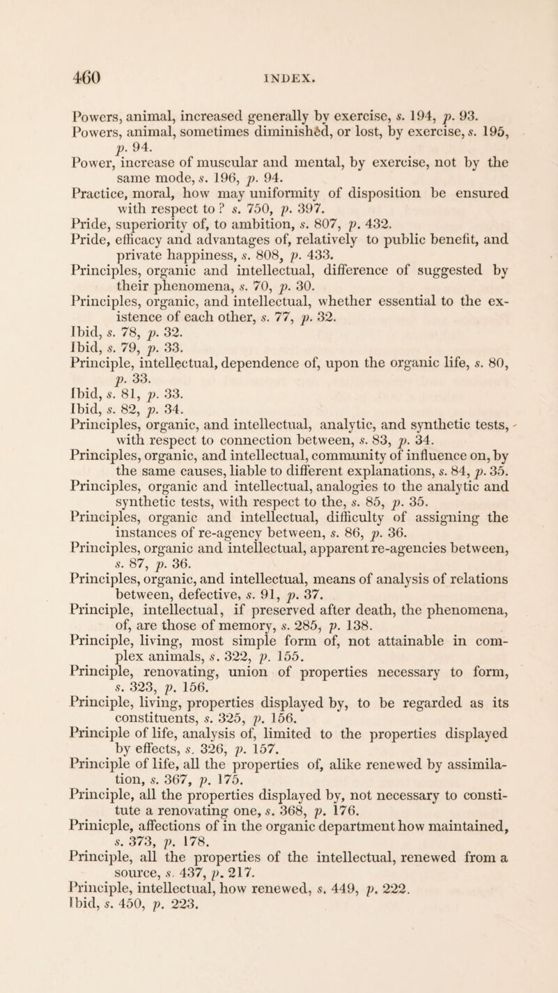 Powers, animal, increased generally by exercise, s. 194, p. 93. Powers, animal, sometimes diminished, or lost, by exercise, 5. 195, p. 94. Power, increase of muscular and mental, by exercise, not by the same mode, 5. 196, p. 94. Practice, moral, how may uniformity of disposition be ensured with respect to ? s. 750, j). 397. Pride, superiority of, to ambition, s. 807, p. 432. Pride, efficacy and advantages of, relatively to public benefit, and private happiness, s. 808, p. 433. Principles, organic and intellectual, difference of suggested by their phenomena, s. 70, p. 30. Principles, organic, and intellectual, whether essential to the ex¬ istence of each other, s. 77, p. 32. Ibid, s. 78, p. 32. Ibid, 5. 79, p. 33. Principle, intellectual, dependence of, upon the organic life, .9. 80, p. 33. Ibid, s. 81, p. 33. Ibid, s. 82, p. 34. Principles, organic, and intellectual, analytic, and synthetic tests, - with respect to connection between, s. 83, p. 34. Prineiples, organic, and intellectual, community of influence on, by the same causes, liable to different explanations, s. 84, p. 35. Principles, organic and intellectual, analogies to the analytic and synthetic tests, with respect to the, s. 85, p. 35. Principles, organic and intellectual, difficulty of assigning the instances of re-agency between, s. 86, p. 36. Principles, organic and intellectual, apparent re-agencies between, .9. 87, p. 36. Principles, organic, and intellectual, means of analysis of relations between, defective, s. 91, p. 37. Principle, intellectual, if preserved after death, the phenomena, of, are those of memory, s. 285, p. 138. Principle, living, most simple form of, not attainable in com¬ plex animals, s. 322, p. 155. Principle, renovating, union of properties necessary to form, 9. 323, p, 156. Principle, living, properties displayed by, to be regarded as its constituents, .9. 325, p. 156. Principle of life, analysis of, limited to the properties displayed by effects, s. 326, p. 157. Principle of life, all the properties of, alike renewed by assimila¬ tion, 9. 367, p. 175. Principle, all the properties displayed by, not necessary to consti¬ tute a renovating one, s. 368, p. 176. Prinicple, affections of in the organic department how maintained, 9. 373, p. 178. Principle, all the properties of the intellectual, renewed from a source, 9. 437, p. 217. Principle, intellectual, how renewed, 9. 449, p. 222.