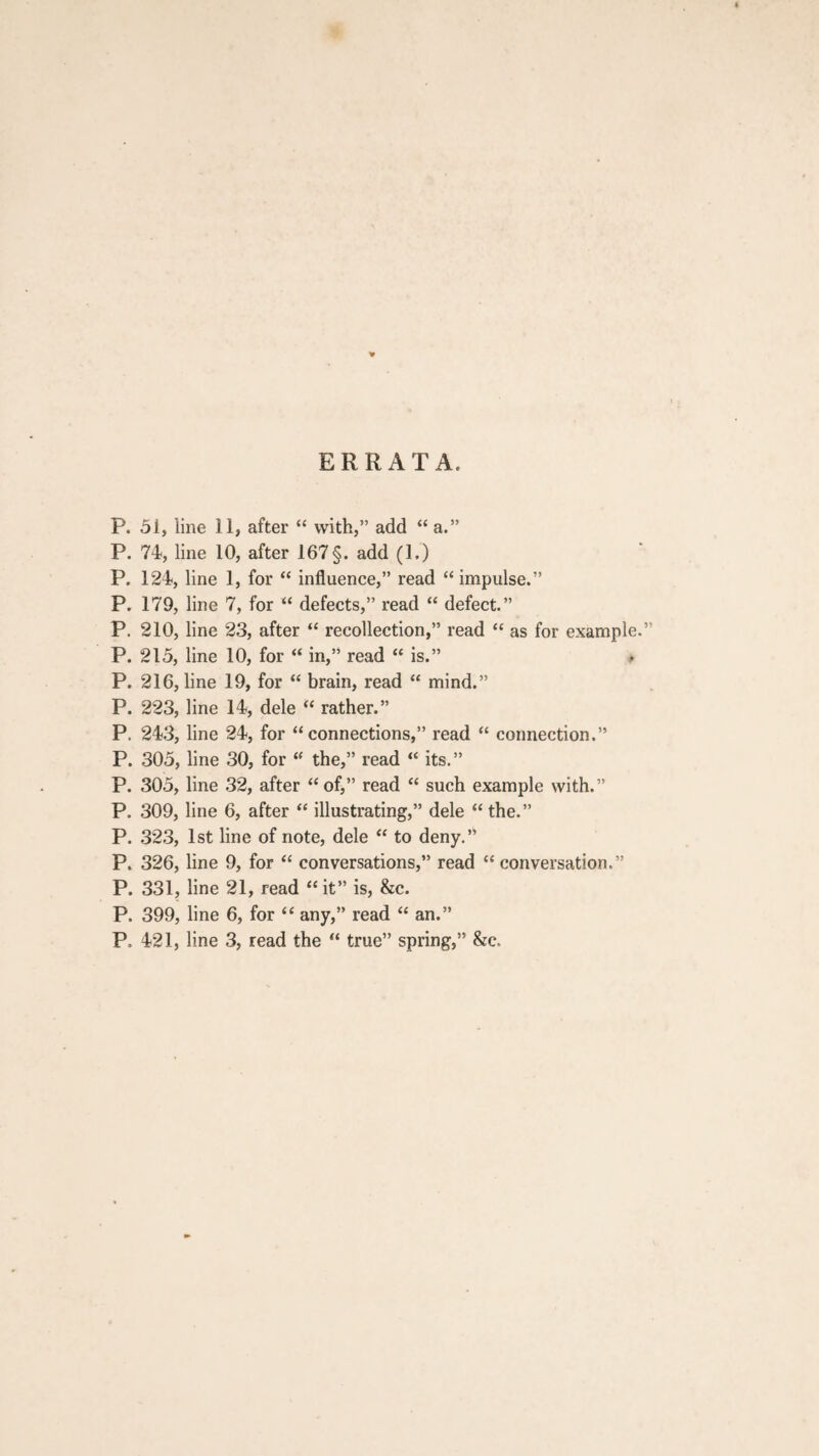 ERRATA. P. 51, line 11, after “ with,” add “ a.” P. 74, line 10, after 167 §. add (1.) P. 124, line 1, for “ influence,” read “ impulse.” P. 179, line 7, for “ defects,” read “ defect.” P. 210, line 23, after “ recollection,” read “ as for example.” P. 215, line 10, for “ in,” read “ is.” * P. 216, line 19, for “ brain, read “ mind.” P. 223, line 14, dele “ rather.” P. 243, line 24, for “connections,” read “ connection.” P. 305, line 30, for “ the,” read “ its.” P. 305, line 32, after “of,” read “ such example with.” P. 309, line 6, after “ illustrating,” dele “ the.” P. 323, 1st line of note, dele “ to deny.” P. 326, line 9, for “ conversations,” read “conversation.” P. 331, line 21, read “ it” is, &c. P. 399, line 6, for “ any,” read “ an.” P. 421, line 3, read the “ true” spring,” &c.