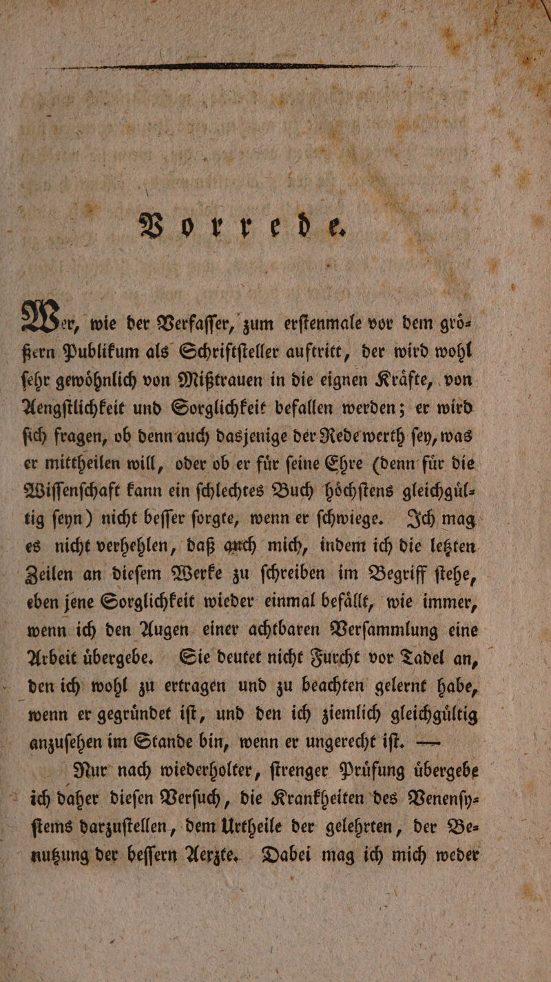 . Wer, wie der Verfaſſer, zum erſtenmale vor dem gro⸗ - Kern Publikum als Schriftſteller auftritt, der wird wohl ſehr gewohnlich von Mißtrauen in die eignen Kraͤfte, von Aengſtlichkeit und Sorglichkeit befallen werden; er wird ſich fragen, ob denn auch dasjenige der Rede werth ſey, was er mittheilen will, oder ob er für feine Ehre (denn für die Wiſſenſchaft kann ein ſchlechtes Buch hoͤchſtens gleichguͤl⸗ tig ſeyn) nicht beſſer ſorgte, wenn er ſchwiege. Ich mag es nicht verhehlen „daß anch mich, indem ich die letzten Zeilen an dieſem Werke zu ſchreiben im Begriff ſtehe, eben j jene Sorglichkeit wieder einmal befällt, wie immer, wenn ich den Augen einer achtbaren Verſammlung eine Arbeit uͤbergebe. Sie deutet nicht Furcht vor Tadel an, den ich wohl zu ertragen und zu beachten gelernt habe, wenn er gegruͤndet iſt, und den ich ziemlich gleichguͤltig anzuſehen im Stande bin, wenn er ungerecht iſt. — Nur nach wiederholter, ſtrenger Prüfung übergebe ich daher dieſen Verſuch, die Krankheiten des Venenſy⸗ ſtems darzuſtellen, dem Urtheile der gelehrten, der Be⸗ nutzung der beſſern Aerzte. Dabei mag ich mich weder