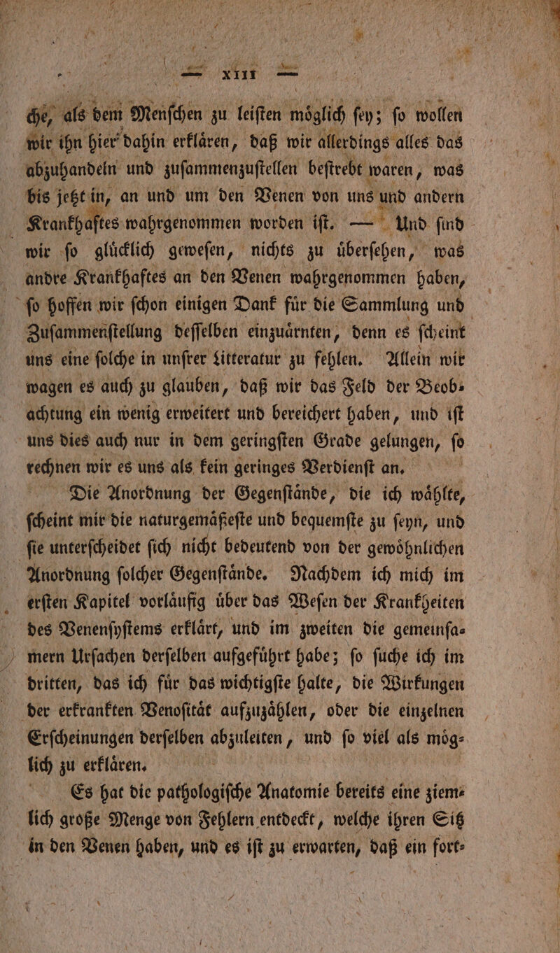 — 1411 er che, eh bem Machen zu leiſten wich ſey; fo wollen wir ihn hier dahin erklaͤren, daß wir allerdings alles das abzuhandeln und zuſammenzuſtellen beſtrebt waren, was bis jetzt in, an und um den Venen von uns und andern Krankhaſtes wahrgenommen worden iſt. — Und find wir ſo gluͤcklich geweſen, nichts zu uͤberſehen, was andre Krankhaftes an den Venen wahrgenommen haben, ſo hoffen wir ſchon einigen Dank für die Sammlung und Zufammenftellung deſſelben einzuaͤrnten, denn es ſcheint uns eine ſolche in unſrer Litteratur zu fehlen. Allein wit wagen es auch zu glauben, „daß wir das Feld der Beob⸗ achtung ein wenig erweitert und bereichert haben „ und iſt uns dies auch nur in dem geringſten Grade gelungen, ſo rechnen wir es uns als kein geringes Verdienſt an. | Die Anordnung der Gegenſtaͤnde, „ die ich waͤhlte, ſcheint mir die naturgemäßeſte und bequemſte zu ſeyn, und ſie unterſcheidet ſich nicht bedeutend von der gewoͤhnlichen Anordnung ſolcher Gegenſtaͤnde. Nachdem ich mich im erſten Kapitel vorläufig über das Weſen der Krankheiten des Venenſyſtems erklaͤrt, und im zweiten die gemeinſa⸗ mern Urſachen derſelben aufgefuͤhrt habe; ſo ſuche ich im dritten, das ich für das wichtigſte halte, die Wirkungen der erkrankten Venoſitaͤt aufzuzaͤhlen, oder die einzelnen Erſcheinungen derſelben abzuleiten, und ſo viel als moͤg⸗ lich zu erfläcen Es hat die pathologiſche Anatomie bereits eine ziem⸗ lich große Menge von Fehlern entdeckt, welche ihren Sitz in den Venen haben, und es iſt zu ee daß ein fort.
