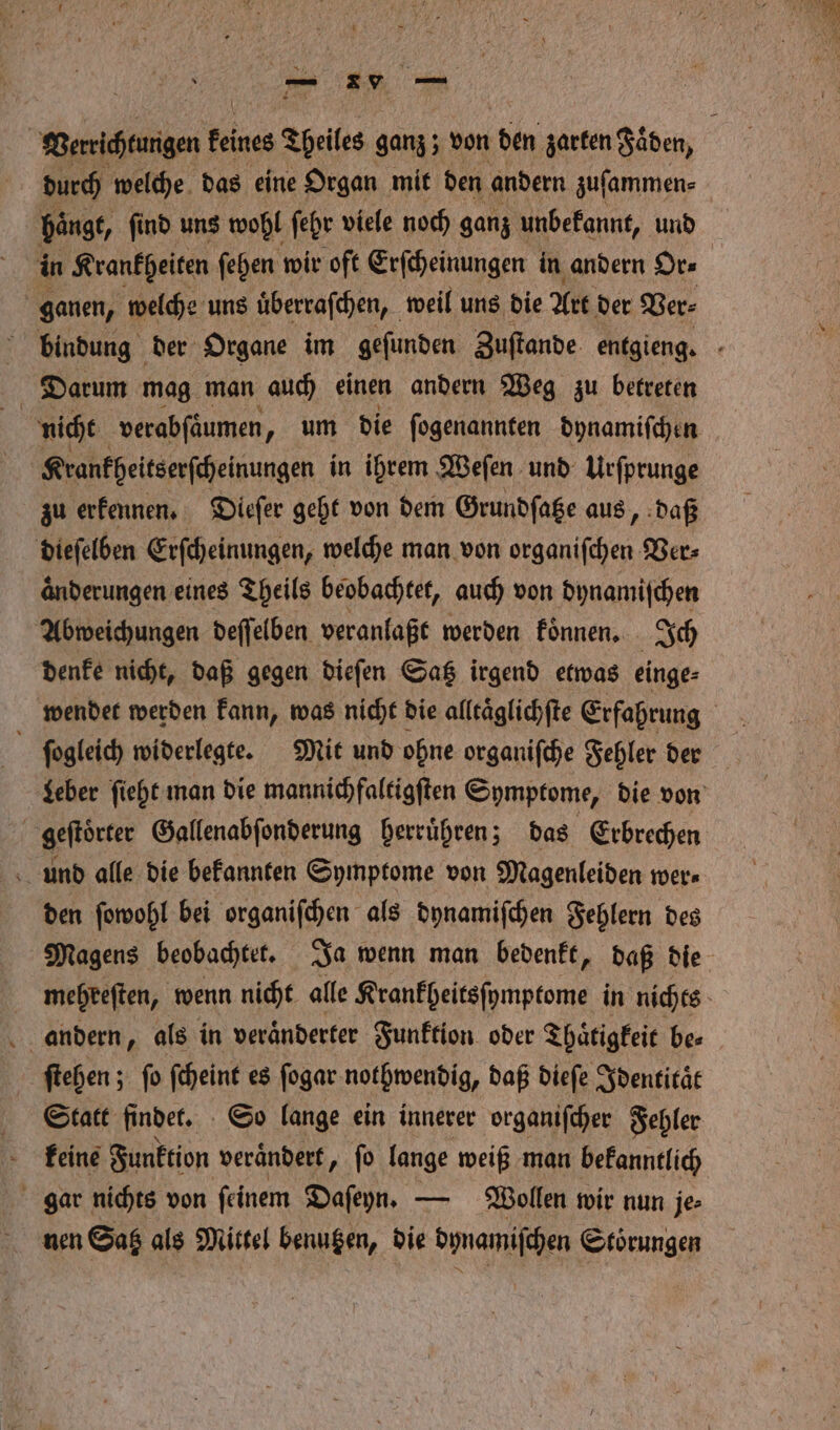 — Verrichtungen feines Tpeiles ganz ; von 15 zarten Faͤden, durch welche das eine Organ mit den andern zuſammen⸗ haͤngt, ſind uns wohl ſehr viele noch ganz unbekannt, und in Krankheiten ſehen wir oft Erſcheinungen in andern Or⸗ N ganen, welche uns uͤberraſchen, weil uns die Art der Ver⸗ bindung der Organe im geſunden Zuſtande entgieng. Darum mag man auch einen andern Weg zu betreten | nicht verabſaͤumen „ um die ſogenannten dynamiſchen Krankheitserſcheinungen in ihrem Weſen und Urſprunge zu erkennen. Dieſer geht von dem Grundſatze aus daß dieſelben Erſcheinungen, welche man von organiſchen Ver⸗ aͤnderungen eines Theils beobachtet, auch von dynamischen Abweichungen deſſelben veranlaßt werden koͤnnen. Ich denke nicht, daß gegen dieſen Satz irgend etwas einge⸗ wendet werden kann, was nicht die alltaͤglichſte Erfahrung leber ſieht man die mannichfaltigſten Symptome, die von geftörter Gallenabſonderung herruͤhren; das Erbrechen und alle die bekannten Symptome von Magenleiden wer⸗ den ſowohl bei organiſchen als dynamiſchen Fehlern des Magens beobachtet. Ja wenn man bedenkt, daß die mehreſten, wenn nicht alle Krankheiteſymptome in nichts andern, als in veränderter Funktion oder Thaͤtigkeit be⸗ ſtehen; fo ſcheint es ſogar nothwendig, daß dieſe Identitaͤt Statt findet. So lange ein innerer organiſcher Fehler keine Funktion veraͤndert, ſo lange weiß man bekanntlich gar nichts von ſeinem Daſeyn. — Wollen wir nun je⸗ nen Saß als Mittel benutzen, die dynamiſchen Störungen