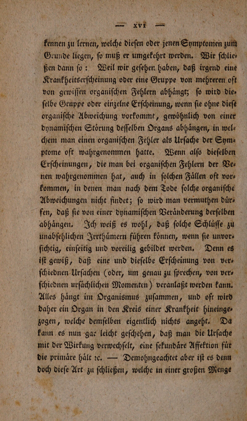 | An zu en, welche dieſen oder jenen Epmpfonin zum | Geunde liegen, ſo muß er umgekehrt werden. Wir ſchlie⸗ 0 N ßen dann ſo: Weil wir geſehen haben, daß irgend eine 0 Krankbeitserſcheinung oder eine Gruppe von mehreren oft von gewiſſen organiſchen Fehlern abhängt; ſo wird ‚die: ſelbe Gruppe oder einzelne Erſcheinung, wenn ſie ohne dieſe organifche Abweichung vorkommt, gewohnlich von einer dynamiſchen Stoͤrung deſſelben Organs abhaͤngen, inwe chem man einen organiſchen Fehler als Urſache der Sym⸗ N ptome oft wahrgenommen hatte. Wenn alſo dieſelben | Erſcheinungen, die man bei organiſchen Fehlern der Ve⸗ 5 nen wahrgenommen hat, auch in ſolchen Fällen oft vor⸗ kommen, in denen man nach dem Tode ſolche organiſche Abweichungen nicht findet; ſo wird man vermuthen duͤr⸗ fen, daß fie von einer dynamiſchen Veraͤnderung derſelben abhängen. Ich weiß es wohl, daß ſolche Schlüſſe zu unabſehlichen Irrthuͤmern führen koͤnnen, wenn ‚fie unvor⸗ ſichtig, einſeitig und voreilig gebildet werden. Denn 1 iſt gewiß, daß eine und dieſelbe Erſcheinung von ver⸗ ſchiednen Urſachen (oder, um genau zu ſprechen, von ver ſchiednen urfächlichen Momenten) veranlaßt werden kann. f Alles haͤngt im Organismus zuſammen, und oft wird zogen, welche demſelben eigentlich nichts angeht. kann es nun gar leicht geſchehen, daß man die ar mit der Wirkung verwechſelt, eine ſekundaͤre Affektion für die primäre hält c. — Demohngeachtet aber iſt es denn 1 dieſe Art zu ſchließen, welche in einer großen Menge