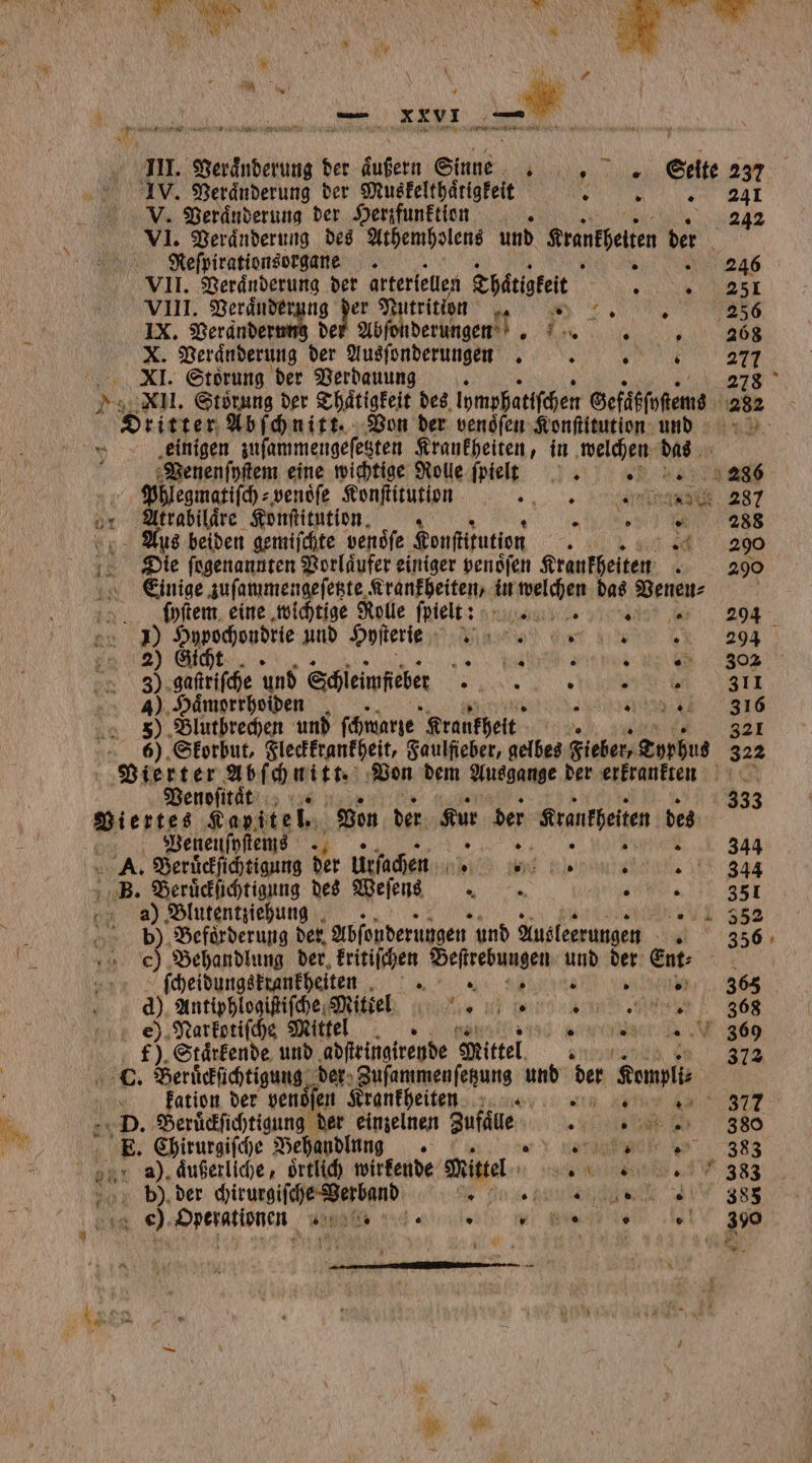j E { x vi. BAR wi 7 . f 3 * v I 22 WERE eee F x Du au ER a nn An ” III. Veraͤnderung der aueh Sinne, „Seite 237 IV. Veraͤnderung der Muskelthaͤtigkeit 9 ee V. Veraͤnderung der Herzfunktion 242 VI. Veränderung des Athemholens und Sranfgeten “ | Kefpirationsorgane ens VII. eng der arteriellen Thätigkeit e VIII. Veranderung der Nutrition 95 ͤ Va IX. Verander 12 Ab derungen . 1 8 9 Veranderung der Ausſonderungen . N RE 277 XI. Störung der Verdauung 278 XII. Storung der Thätigkeit des lhmphatiſchen Gefäßſoſtems 282 Gkirter Abſchnitt. Von der venoſen Konſtitution und einigen zuſammengeſetzten Krankheiten, in welchen das Venenſyſtem eine wichtige Rolle ſpielt . 286 | Phlegmatiſch⸗ venoͤſe Konſtitution „„ e 287 or Altrabilaͤre Konſtitution. 7 5 d Aus beiden gemiſchte venoͤſe Konſtitution „ Die ſogenannten Vorlaͤufer einiger venoͤſen Krankheiten „ 298 Einige zuſammengeſetzte Krankheiten, in welchen das Venen⸗ ö ſuyſtem eine wichtige Rolle ſpiellt: 294 . 2) Bee und Onfterie ni Wine na 2094 8 Gi * 4 0 5 . 302 . 0 gaſtriſche und Schleinfeber &gt; N N 1 311 4) Haͤmorrhoiden ene 9 Blutbrechen und ſchwarze Krankheit W 321 6). Skorbut, Fleckkrankheit, Faulfieber, gelbes Fieber, Typhus 322 . Abſchnitt. Von dem Ausgange der erkrankten Venoſitaͤt 333 Viertes Kapitel. Von der Kur der Kranfpeien des Venenſyſtems u.» 344 A. Beruͤckſichtigung der Urſachen 1 Hy bare: 344 B. Beruͤckſichtigung des Weſenns e 351 ay) Blutentziehung UL 252 } Beförderung der Abfonderungen und Ausleerungen 356 e Behandlung der, kritiſchen Beſtrebungen und der Ent⸗ ſcheidungskrankheiten e eee . 2 | d). Aare ga tel .. staat MN} e e) Narkotiſche Mittel 3069 f). Staͤrkende und adſtringirende Mittel Ran 72 L. Beruͤckſichtigung. der Fuſammenſetzung und der Kemplt⸗ kation der venoͤſen Krankheiten z „ At ee e 877 D. Beruͤckſichtigung der einzelnen Bufäe Hate 380 E. Chirurgiſche Behandlung + ve 38 Bär a), aͤußerliche, oͤrtlich wirkende Miel e e 4 383 0% b). der chirurgiſche Verband e n. e A e SR 1 9 e A en 5 ° vw Beni ie N 390 „
