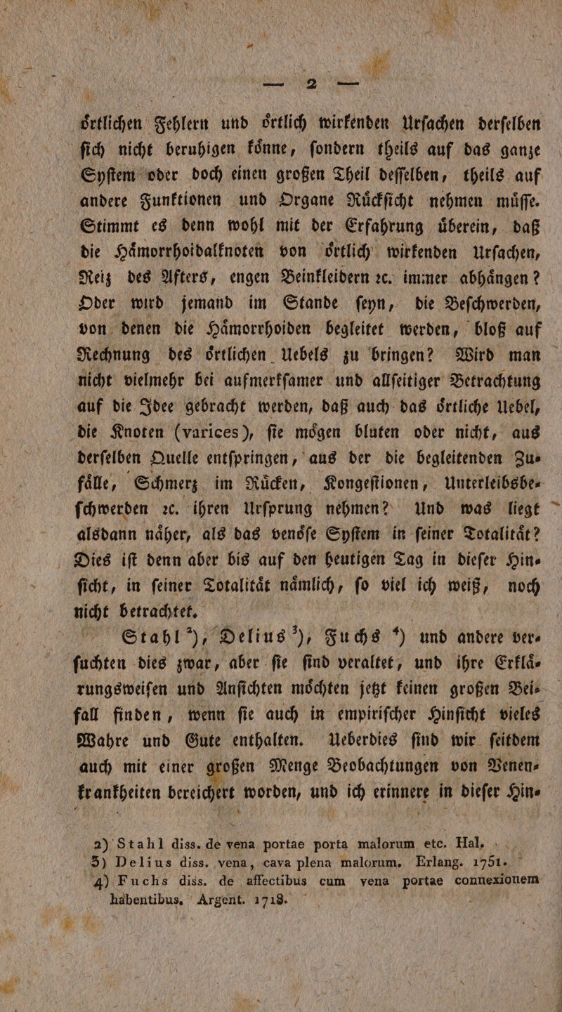 — 2 — | örtlichen Fehlern und oͤrtlich wirkenden Urſachen derſelben ſich nicht beruhigen koͤnne, ſondern theils auf das ganze Syſtem oder doch einen großen Theil deſſelben, theils auf andere Funktionen und Organe Ruͤckſicht nehmen muͤſſe. Stimmt es denn wohl mit der Erfahrung uͤberein, daß die Haͤmorrhoidalknoten von oͤrtlich wirkenden Urſachen, Reiz des Afters, engen Beinkleidern ꝛc. immer abhaͤngen? Oder wird jemand im Stande ſeyn, die Beſchwerden, von denen die Haͤmorrhoiden begleitet werden, bloß auf Rechnung des oͤrtlichen Uebels zu bringen? Wird man nicht vielmehr bei aufmerkſamer und allſeitiger Betrachtung auf die Idee gebracht werden, daß auch das oͤrtliche Uebel, die Knoten (varices), fie mögen bluten oder nicht, aus derſelben Quelle entſpringen, aus der die begleitenden Zu⸗ faͤle, Schmerz im Ruͤcken, Kongeſtionen, Unterleibsbe⸗ ſchwerden ꝛc. ihren Urfprung nehmen? Und was liegt alsdann näher, als das vendfe Syſtem in feiner Totalitaͤt? Dies iſt denn aber bis auf den heutigen Tag in dieſer Hin⸗ ſicht, in ſeiner Totalitaͤt nämlich, fo viel ich weiß, noch nicht betrachtet. g Stahl), Delius ), Fuchs ) und andere ver⸗ ſuchten dies zwar, aber fie find veraltet, und ihre Erklaͤ⸗ rungsweiſen und Anſichten moͤchten jetzt keinen großen Bei⸗ fall finden, wenn ſie auch in empiriſcher Hinſicht vieles Wahre und Gute enthalten. Ueberdies ſind wir ſeitdem auch mit einer großen Menge Beobachtungen von Venen⸗ krankheiten „ worden, und ich 1 in ui Hin⸗ a); Stahl diss. de vena portae porta malorum ı ete. Hal. 3) Delius diss. vena, cava plena malorum, Erlang. 1751. 4) Fuchs diss. de ebe cum vena portae connexionem