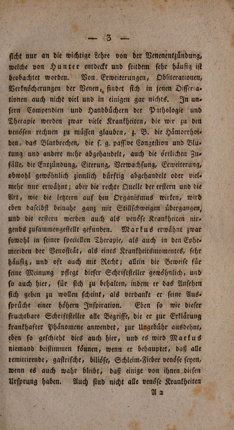 Me ı nur an die wichtige Lehre von der Venenentzuͤudung, welche von Hunter entdeckt und ſeitdem ſehr haͤufig iſt beobachtet worden. Von Erweiterungen, Obliterationen, Verknoͤcherungen der Venen, findet ſich in jenen Diſſerta⸗ tionen auch nicht viel und in einigen gar nichts. In un⸗ ſern Compendien und Handbuͤchern der Pathologie und Therapie werden zwar viele Krankheiten, die wir zu den venoͤſen rechnen zu muͤſſen glauben, z. B. die Haͤmorrhoi—⸗ den, das Blarbrechen, die ſ. g. paffive Congeſtion und Blu⸗ tung und andere mehr abgehandelt, auch die oͤrtlichen Zu⸗ fälle, die Entzuͤndung, Eiterung, Verwachſung, Erweiterung, obwohl gewoͤhnlich ziemlich dürftig abgehandelt oder viel⸗ mehr nur erwaͤhnt; aber die rechte Quelle der erſtern und die Art, wie die letztern auf den Organismus wirken, wird eben daſelbſt beinahe ganz mit Stillſchweigen übergangen, und die erſtern werden auch als vendfe Krankheiten nir⸗ gends zuſammengeſtellt gefunden. Markus erwaͤhnt zwar ſowohl in feiner ſpeciellen Therapie, als auch in den Ephe- meriden der Venoſitaͤt, als eines Krankheitsmomentes, ſehr haͤufig, und oft auch mit Recht; allein die Beweiſe für feine Meinung pflege dieſer Schriftſteller gewohnlich, und ſo auch hier, fuͤr ſich zu behalten, indem er das Anſehen ſich geben zu wollen ſcheint, als verdanke er ſeine Aus⸗ ſpruͤche einer hoͤhern Inſpiration. Eben ſo wie dieſer fruchtbare Schriftſteller alle Begriffe, die er zur Erklaͤrung krankhafter Phaͤnomene anwendet, zur Ungebuͤhr ausdehnt, eben ſo geſchieht dies auch hier, und es wird Markus niemand beiſtimmen koͤnnen, wenn er behauptet, daß alle remittirende, gaſtriſche, bilioͤſe, Schleim- Fieber venoͤſe ſeyen, wenn es auch wahr bleibt, daß einige von ihnen dieſen Urſprung haben. Auch fi nd nicht alle venoͤſe Krankheiten