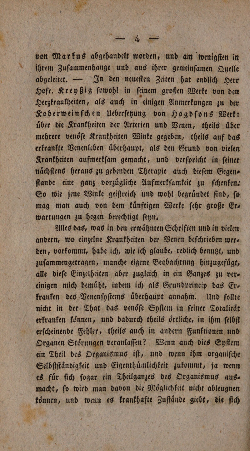 von Markus abgehandelt worden, und am wenigſten in ihrem Zuſammenhange und aus ihrer gemeinſamen Quelle abgeleitet. — In den neueſten Zeiten hat endlich Herr Hofr. Kreyßig ſowohl in ſeinem großen Werke von den Herzkrankheiten, als auch in einigen Anmerkungen zu der Koberweinſchen Ueberſetzung von Hogdſons Werk: uͤber die Krankheiten der Arterien und Venen, theils uͤber mehrere venoͤſe Krankheiten Winke gegeben, theils auf das | erkrankte Venenleben überhaupt, als den Grund von vielen Krankheiten aufmerkſam gemacht, und verſpricht in ſeiner naͤchſtens heraus zu gebenden Therapie auch dieſem Gegen⸗ ſtande eine ganz vorzuͤgliche Aufmerkſamkeit zu ſchenken. So wie jene Winke geiſtreich und wohl begruͤndet ſind, ſo mag man auch von dem kuͤnftigen Werke ſehr BERN Ers waͤrtungen zu hegen berechtigt ſeyn. Alles das, was in den erwaͤhnten Schriften und! in vielen andern, wo einzelne Krankheiten der Venen beſchrieben wer⸗ den, vorkommt, habe ich, wie ich glaube, redlich benutzt, und zuſammengetragen, manche eigene Beobachtung hinzugefuͤgt, alle dieſe Einzelheiten aber zugleich in ein Ganzes zu ver⸗ einigen mich bemuͤht, indem ich als Grundprincip das Er⸗ kranken des Venenſyſtems uͤberhaupt annahm. Und ſollte nicht in der That das venoͤſe Syſtem in feiner Totalitaͤt erkranken koͤnnen, und dadurch theils oͤrtliche, in ihm ſelbſt erſcheinende Fehler, theils auch in andern Funktionen und Organen Stoͤrungen veranlaſſen? Wenn auch dies Syſtem ein Theil des Organismus iſt, und wenn ihm organiſche Selbſtſtaͤndigkeit und Eigenthuͤmlichkeit zukommt, ja wenn es fuͤr ſich ſogar ein Theilganzes des Organismus aus⸗ macht, ſo wird man davon die Moͤglich keit nicht ableugnen a koͤnnen, und wenn es krankhafte Zuſtaͤnde giebt, die ſich