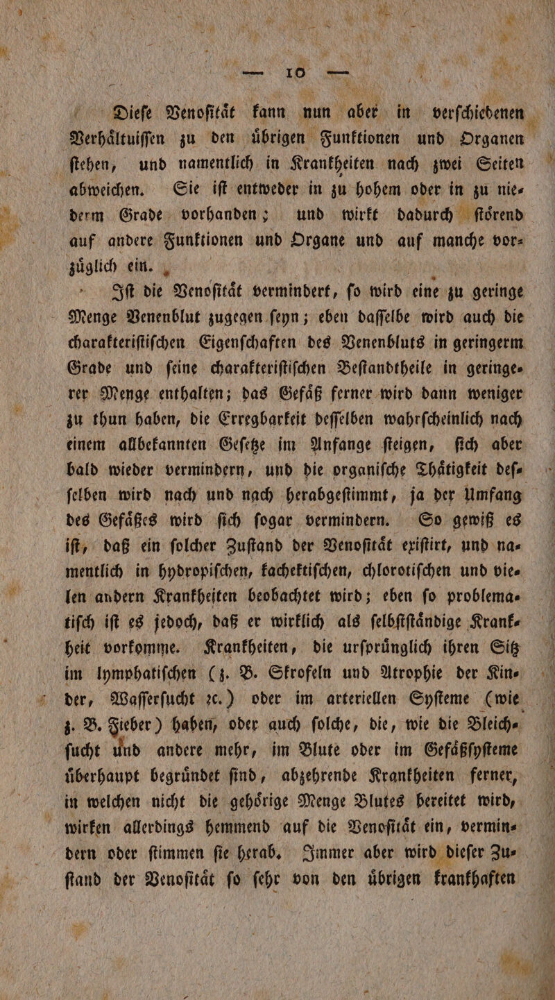 Verhaͤltuiſſen zu den übrigen Funktionen und Organen ſtehen, und namentlich in Krankheiten nach zwei Seiten abweichen. Sie iſt entweder in zu hohem oder in zu nies derm Grade vorhanden; und wirkt dadurch ſtoͤrend auf andere Funktionen und Organe und auf manche vor⸗ zuͤglich ein. N 1 Iſt die Venoſitaͤt vermindert, ſo wird eine zu geringe Menge Venenblut zugegen ſeyn; eben daſſelbe wird auch die charakteriſtiſchen Eigenſchaften des Venenbluts in geringerm Grade und ſeine charakteriſtiſchen Beſtandtheile in geringes rer Menge enthalten; das Gefaͤß ferner wird dann weniger zu thun haben, die Erregbarkeit deſſelben wahrſcheinlich nach einem allbekannten Geſetze im Anfange ſteigen, ſich aber bald wieder vermindern, und die organiſche Thaͤtigkeit deſ⸗ ſelben wird nach und nach herabgeſtimmt, ja der Umfang des Gefaͤßes wird ſich ſogar vermindern. So gewiß es iſt, daß ein ſolcher Zuſtand der Venoſttaͤt exiſtirt, und na⸗ mentlich in hydropiſchen, kachektiſchen, chlorotiſchen und vie⸗ len andern Krankheiten beobachtet wird; eben ſo problema⸗ tiſch iſt es jedoch, daß er wirklich als ſelbſtſtaͤndige Krank⸗ heit vorkomme. Krankheiten, die urſpruͤnglich ihren Sitz } im lymphatiſchen (z. B. Skrofeln und Atrophie der Kine der, Waſſerſucht 26.) oder im arteriellen Syſteme (wie 3. B. Fieber) haben, oder auch ſolche, die, wie die Bleich⸗ 1 ſucht und andere mehr, im Blute oder im Gefaͤßſyſtene uͤberhaupt begruͤndet ſind, abzehrende Krankheiten ferner, in welchen nicht die gehoͤrige Menge Blutes bereitet wird, wirken allerdings hemmend auf die Venoſitaͤt ein, vermin⸗ dern oder ſtimmen fie herab. Immer aber wird dieſer Zu- ſtand der Venoſitaͤt fo ſehr von den übrigen krankhaften 5 4 1.0,