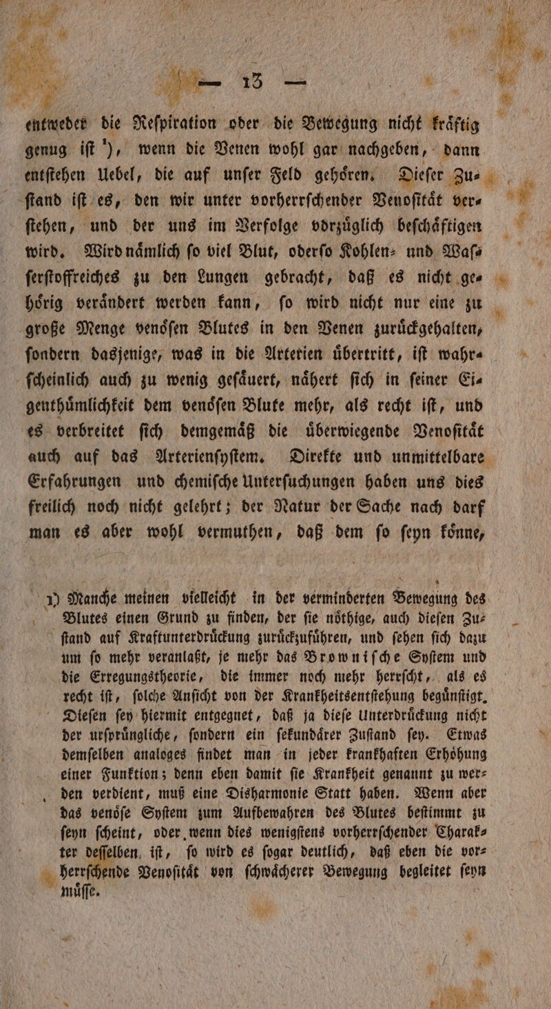 entweder die Reſpiration oder die Bewegung nicht kraͤftig genug iſt ), wenn die Venen wohl gar nachgeben, dann entſtehen Uebel, die auf unſer Feld gehoͤren. Dieſer Zu⸗ 1 ſtand iſt es, den wir unter vorherrſchender Venoſitaͤt ver⸗ 5 ſtehen, und der uns im Verfolge vorzuͤglich beſchaͤftigen 1 15 wird. Wird naͤmlich fo viel Blut, oderſo Kohlen- und Wa ſerſtoffreiches zu den Lungen gebracht, daß es nicht ge⸗ hoͤrig veraͤndert werden kann, ſo wird nicht nur eine zu große Menge venoͤſen Blutes in den Venen zuruͤckgehalten, ſondern dasjenige, was in die Artetien uͤbertritt, iſt wahr⸗ ſcheinlich auch zu wenig gefäuert, nähert ſich in feiner Ei⸗ genthuͤmlichkeit dem venoͤſen Blute mehr, als recht iſt, und es verbreitet ſich demgemaͤß die uͤberwiegende Venoſitaͤt auch auf das Arterienſyſtem. Direkte und unmittelbare Erfahrungen und chemiſche Unterſuchungen haben uns dies freilich noch nicht gelehrt; der Natur der Sache nach darf man es aber wohl vermuthen, daß dem ſo ſeyn koͤnne, 1 Manche meinen vielleicht in der verminderten Henn des Blutes einen Grund zu finden, der ſie noͤthige, auch dieſen Zu⸗ ſtand auf Kraftunterdruͤckung zuruͤckzufuͤhren, und ſehen ſich dazu um fo mehr veranlaßt, je mehr das Browniſche Syſtem und die Erregungstheorie, die immer noch mehr herrſcht, als es recht iſt, ſolche Anſicht von der Krankheitsentſtehung beguͤnſtigt. Dieſen ſey hiermit entgegnet, daß ja dieſe Unterdruͤckung nicht der urſpruͤngliche, ſondern ein ſekundaͤrer Zuſtand ſey. Etwas x demſelben analoges findet man in jeder krankhaften Erhoͤhung einer Funktion; denn eben damit ſie Krankheit genannt zu wer⸗ den verdient, muß eine Disharmonie Statt haben. Wenn aber das venoͤſe Syſtem zum Aufbewahren des Blutes beſtimmt zu ſeyn ſcheint, oder wenn dies wenigſtens vorherrſchender Charak⸗ ter be if, ſo wird es ſogar deutlich, daß eben die vor⸗ herr ende Venoſitaͤt von ſchwaͤcherer Bewegung begleitet ſeyn muͤſſe. |