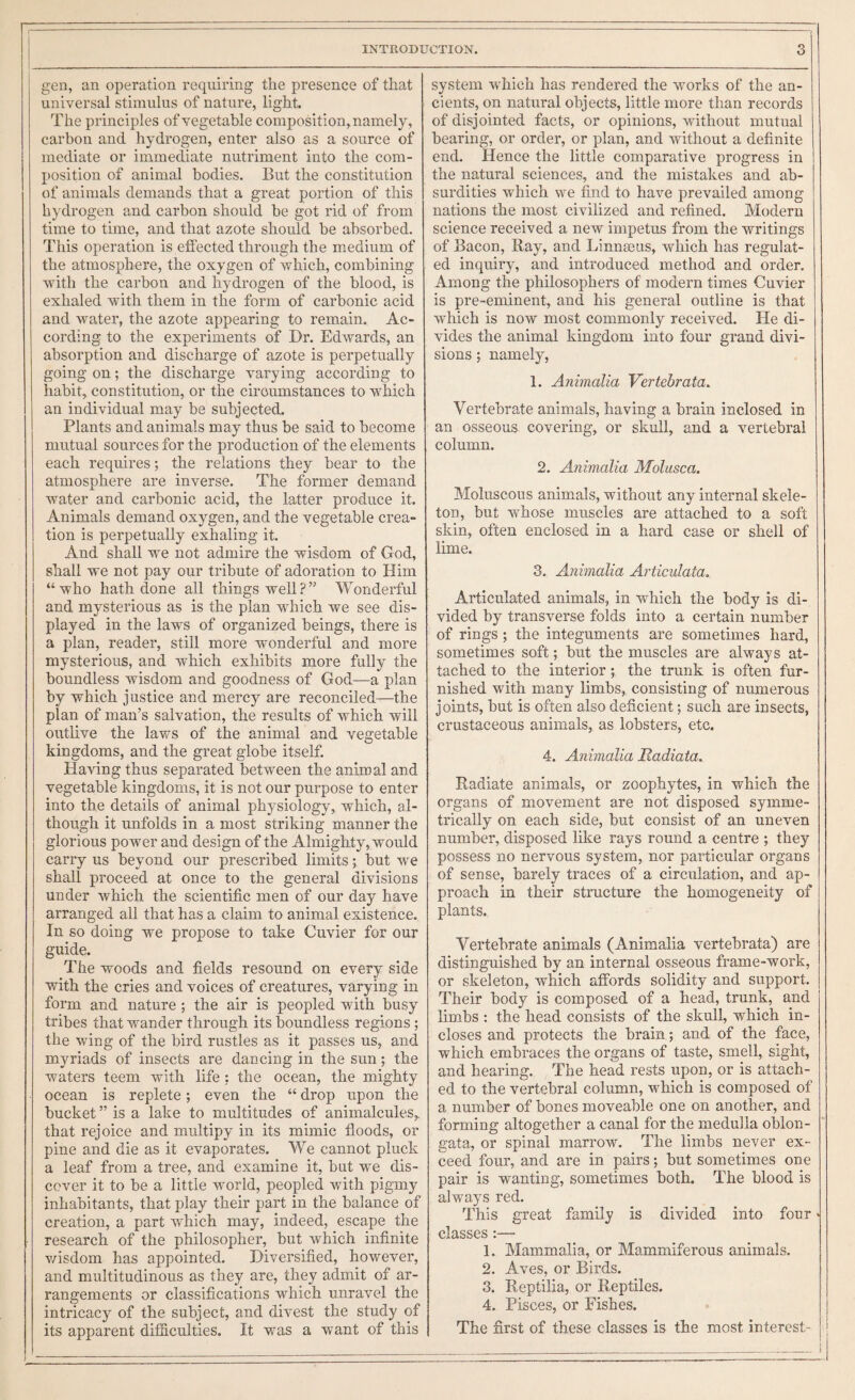 gen, an operation requiring the presence of that universal stimulus of nature, light. The principles of vegetable composition, namely, carbon and hydrogen, enter also as a source of mediate or immediate nutriment into the com¬ position of animal bodies. But the constitution of animals demands that a great portion of this hydrogen and carbon should be got rid of from time to time, and that azote should be absorbed. This operation is effected through the medium of the atmosphere, the oxygen of which, combining Avith the carbon and hydrogen of the blood, is exhaled with them in the form of carbonic acid and watei', the azote appearing to remain. Ac¬ cording to the experiments of Dr. Edwards, an absorption and discharge of azote is perpetually going on; the discharge varying according to habit, constitution, or the circumstances to which an individual may be subjected. Plants and animals may thus be said to become mutual sources for the production of the elements each requires; the relations they bear to the atmosphere are inverse. The former demand water and carbonic acid, the latter produce it. Animals demand oxygen, and the vegetable crea¬ tion is perpetually exhaling it. And shall we not admire the wisdom of God, shall we not pay our tribute of adoration to Him “who hath done all things well?” Wonderful and mysterious as is the plan which we see dis¬ played in the laws of organized beings, there is a plan, reader, still more wonderful and more mysterious, and which exhibits more fully the boundless wisdom and goodness of God—a plan by which justice and mercy are reconciled—the plan of man’s salvation, the results of which will outlive the laws of the animal and vegetable kingdoms, and the great globe itself. Having thus separated between the animal and vegetable kingdoms, it is not our purpose to enter into the details of animal physiology, which, al¬ though it unfolds in a most striking manner the glorious power and design of the Almiglity, would carry us beyond our prescribed limits; but we shall proceed at once to the general divisions under which the scientific men of our day have arranged all that has a claim to animal existence. In so doing we propose to take Cuvier for our guide. The woods and fields resound on every side with the cries and voices of creatures, varying in form and nature ; the air is peopled with busy tribes that wander through its boundless regions; the wing of the bird rustles as it passes us, and myriads of insects are dancing in the sun; the waters teem with life : the ocean, the mighty ocean is replete; even the “ drop upon the bucket ” is a lake to multitudes of animalcules,, that rejoice and multipy in its mimic floods, or pine and die as it evaporates. We cannot pluck a leaf from a tree, and examine it, but we dis¬ cover it to be a little world, peopled with pigmy inhabitants, that play their part in the balance of creation, a part which may, indeed, escape the research of the philosopher, but which infinite v/isdom has appointed. Diversified, however, and multitudinous as they are, they admit of ar¬ rangements or classifications which unravel the intricacy of the subject, and divest the study of its apparent difficulties. It was a want of this system which has rendered the Arorks of the an¬ cients, on natural objects, little more than records of disjointed facts, or opinions, without mutual bearing, or order, or plan, and Avithout a definite end. Hence the little comparative progress in the natural sciences, and the mistakes and ab¬ surdities which we find to have prevailed among nations the most civilized and refined. Modern science received a new impetus from the writings of Bacon, Bay, and Linneeus, which has regulat¬ ed inquiry, and introduced method and order. Among the philosophers of modern times Cuvier is pre-eminent, and his general outline is that Avhich is now most commonly received. He di¬ vides the animal kingdom into four grand divi¬ sions ; namely, 1. Animalia Vertebrata. Vertebrate animals, having a brain inclosed in an osseous covering, or skull, and a vertebral column. 2. Animalia Molasca. Moluscous animals, without any internal skele¬ ton, but whose muscles are attached to a soft skin, often enclosed in a hard case or shell of lime. 3. Animalia Articulata. Articulated animals, in which the body is di¬ vided by transverse folds into a certain number of rings ; the integuments are sometimes hard, sometimes soft; but the muscles are always at¬ tached to the interior; the trunk is often fur¬ nished with many limbs, consisting of numerous joints, but is often also deficient; such are insects, crustaceous animals, as lobsters, etc. 4. Animalia Hadiata, Radiate animals, or zoophytes, in which the organs of movement are not disposed symme¬ trically on each side, but consist of an uneven number, disposed like rays round a centre ; they possess no nervous system, nor particular organs of sense, barely traces of a circulation, and ap¬ proach in their structure the homogeneity of plants. Vertebrate animals (Animalia vertebrata) are distinguished by an internal osseous frame-work, or skeleton, which affords solidity and support. Their body is composed of a head, trunk, and limbs : the head consists of the skull, which in¬ closes and protects the brain ; and of the face, which embraces the organs of taste, smell, sight, and hearing. The head rests upon, or is attach¬ ed to the vertebral column, which is composed of a number of bones moveable one on another, and forming altogether a canal for the medulla oblon¬ gata, or spinal marrow. The limbs never ex¬ ceed four, and are in pairs; but sometimes one pair is wanting, sometimes both. The blood is always red. This great family is divided into four > classes :— 1. Mammalia, or Mammiferous animals. 2. Aves, or Birds. 3. Reptilia, or R,eptiles. 4. Pisces, or Fishes. The first of these classes is the most interest- '