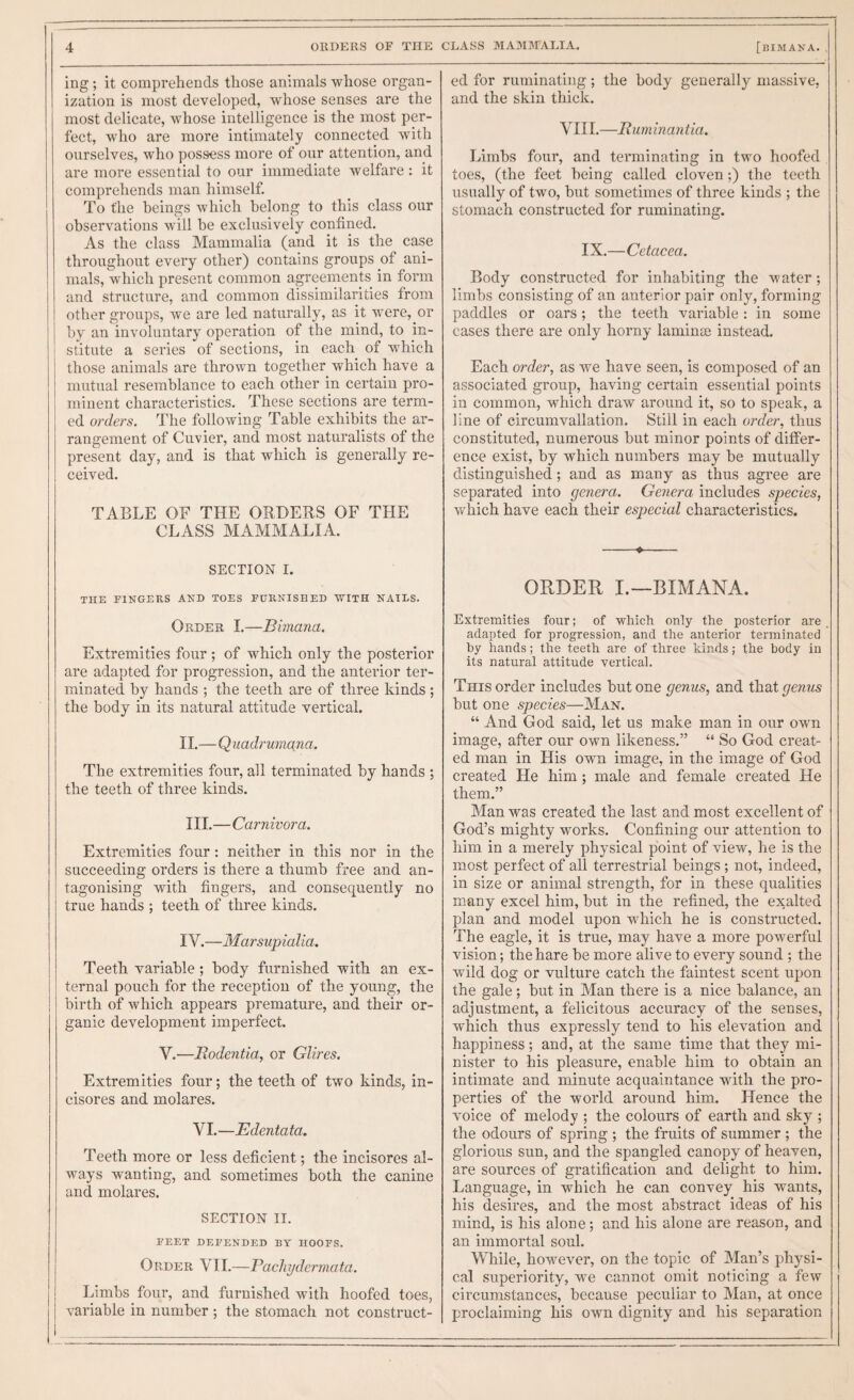 ing; it comprehends those animals whose organ¬ ization is most developed, whose senses are the most delicate, whose intelligence is the most per¬ fect, who are more intimately connected with ourselves, who possess more of our attention, and are more essential to our immediate welfare : it comprehends man himself. To the beings which belong to this class our observations will he exclusively confined. As the class Mammalia (and it is the case throughout every other) contains groups of ani¬ mals, which present common agreements in form and structure, and common dissimilarities from other groups, we are led naturally, as it were, or by an involuntary operation of the mind, to in¬ stitute a series of sections, in each of which those animals are thrown together which have a mutual resemblance to each other in certain pro¬ minent characteristics. These sections are term¬ ed orders. The following Table exhibits the ar¬ rangement of Cuvier, and most naturalists of the present day, and is that which is generally re¬ ceived. TABLE OF THE ORDERS OF THE CLASS MAMMALIA. SECTION I. THE FINGERS AND TOES FURNISHED WITH NAILS. Order I.—Bimana. Extremities four; of which only the posterior are adapted for progression, and the anterior ter¬ minated by hands ; the teeth are of three kinds; the body in its natural attitude vertical. 11.—Quadrumana. The extremities four, all terminated by hands ; the teeth of three kinds. HI.—Carnivora. Extremities four: neither in this nor in the succeeding orders is there a thumb free and an¬ tagonising with fingers, and consequently no true hands ; teeth of three kinds. IV.—Marsupialia. Teeth variable; body furnished with an ex¬ ternal pouch for the reception of the young, the birth of which appears premature, and their or¬ ganic development imperfect. V.—JRodentia, or Glires. Extremities four; the teeth of two kinds, in- cisores and molares. VI.—Edentata. Teeth more or less deficient; the incisores al¬ ways wanting, and sometimes both the canine and molares. SECTION II. FEET DEFENDED BY HOOFS. Order VH.—Pacliydermata. Limbs four, and furnished with hoofed toes, variable in number ; the stomach not construct¬ ed for ruminating ; the body generally massive, and the skin thick. VIII.—liuminantia. Limbs four, and terminating in two hoofed toes, (the feet being called cloven;) the teeth usually of two, but sometimes of three kinds ; the stomach constructed for ruminating. IX.—Cetacea. Body constructed for inhabiting the water; limbs consisting of an anterior pair only, forming paddles or oars; the teeth variable : in some cases there are only horny laminae instead. Each order, as we have seen, is composed of an associated group, having certain essential points in common, which draw around it, so to speak, a line of circumvallation. Still in each order, thus constituted, numerous but minor points of differ¬ ence exist, by which numbers may be mutually distinguished; and as many as thus agree are separated into genera. Geyiera includes species, which have each their especial characteristics. -«—:— ORDER I.—BIMANA. Extremities four; of which only the posterior are adapted for progression, and the anterior terminated hy hands; the teeth are of three kinds; the body in its natural attitude vertical. This order includes but one genus, and that genus but one species—Man. “ And God said, let us make man in our owm image, after our own likeness.” “ So God creat¬ ed man in His own image, in the image of God created He him; male and female created He them.” Man was created the last and most excellent of God’s mighty works. Confining our attention to him in a merely physical point of view, he is the most perfect of all terrestrial beings; not, indeed, in size or animal strength, for in these qualities m.any excel him, but in the refined, the exalted plan and model upon which he is constructed. The eagle, it is true, may have a more powerful vision; the hare be more alive to every sound ; the wild dog or vulture catch the faintest scent upon the gale; but in Man there is a nice balance, an adjustment, a felicitous accuracy of the senses, which thus expressly tend to his elevation and happiness; and, at the same time that they mi¬ nister to his pleasure, enable him to obtain an intimate and minute acquaintance with the pro¬ perties of the world around him. Hence the voice of melody ; the colours of earth and sky ; the odours of spring ; the fruits of summer ; the glorious sun, and the spangled canopy of heaven, are sources of gratification and delight to him. Language, in which he can convey his wants, his desires, and the most abstract ideas of his mind, is his alone; and his alone are reason, and an immortal soul. While, however, on the topic of Man’s physi¬ cal superiority, we cannot omit noticing a few circumstances, because peculiar to Man, at once proclaiming his own dignity and his separation