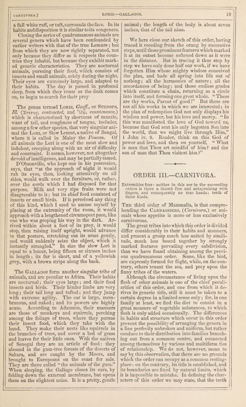 CARNIVORA.] a full -white ruff, or tuft, surrounds the face. In its habits and disposition it is similar to its congeners. Closing the series of quadrumanous animals are several genera which have been confounded by earlier writers with that of the true Lemurs ; but from which they are now rightly separated, not only because they differ as it respects the coun¬ tries they inhabit, but because they exhibit mark¬ ed generic characteristics. They are nocturnal animals, pursuing their food, which consists of insects and small animals, solely during the night. Their eyes are extremely large, and adapted to their habits. The day is passed in profound sleep, from which they rouse as the dusk comes on, to begin to search for their prey The genus termed Loris, Geoff., or Stenops, III CErevuQ, contracted, and ’'Qi//, countenance,] which is characterized by shortness of muzzle, want of tail, and roughness of tongue, includes, among a few other species, that very singular ani¬ mal the Lori, or Slow Lemur, a native of Bengal, where it is called in Malay the Poucan. Of all animals the Lori is one of the most slo-w and indolent, creeping along with an air of difficulty and constraint. It seems, however, not altogether devoid of intelligence, and may be partially tamed. L’Obsonville, who kept one in his possession, says, that “at the approach of night it would rub its eyes, then, looking attentively on all sides, would walk over the furniture, or, rather, over the cords which I had disposed for that purpose. Milk and very ripe fruits were not disagreeable to it; but its chief food consisted of insects or small birds. If it perceived any thing of this kind, which I used to amuse myself by placing at the extremity of the room, it would approach with a lengthened circumspect pace, like one who was groping his way in the dark. Ar¬ rived within about a foot of its prey, it would stop, then raising itself upright, would advance in that posture, stretching out its arms gently, and would suddenly seize the object, which it instantly strangled.” In size the slow Lori is equal to a lemur, being fifteen or sixteen inches in length ; its fur is short, and of a yellowish grey, with a brown stripe along the back. The Gallagos form another singular tribe of animals, and are peculiar to Africa. Their habits are nocturnal; their eyes large ; and their food insects and birds. Their hinder limbs are very long; their tail long and tufted; and they jump with extreme agility. The ear is large, mem¬ branous, and naked; and its powers are highly acute. According to Adamson, their manners are those of monkeys and squirrels, perching among the foliage of trees, where they pursue their insect food, which they take with the hand. They make their nests like squirrels in the branches of trees, and cover a bed of grass and leaves for their little ones. With the natives of Senegal they are an article of food: they abound in the gum-tree forests of the deserts of Sahara, and are caught by the Moors, and brought to Europeans on the coast for sale. They are there called “ the animals of the gum.” When sleeping, the Gallago closes its ears, by folding down the external membrane, but opens them on the slightest noise. It is a pretty, gentle animal; the length of the body is about seven inches, that of the tail nine^ We here close our sketch of this order, having traced it reeeding from the orang by successive steps, until those prominent features which marked it at its outset become softened down as it were in the distance. But in tracing it thus step by step we have only done half our work, if we have forgotten Him whose mighty wisdom conceived the plan, and bade all spring into life out of nothing; all the harmonies of nature; all the accordances of being; and those endless grades which constitute a chain, returning as a circle into itself, and forming one great whole. “ These are thy works. Parent of good!” But these are not all his works in which we are interested; in the plan of redemption God not only displays his wisdom and power, but his love and mercy. “ In this was manifested the love of God toward us, because that God sent his only begotten Son into the world, that we might live through Him,” 1 John iv. 9. Reader, think on this God of power and love, and then on yourself, “ What is man that Thou art mindful of him? and the son of man that Thou visitest him ?” ORDER III.—CARNIVORA. Extremities four; neither in this nor in the succeeding orders is there a thumb free and antagonising with fingers, and consequently no true hands; teeth of three kinds. The third order of Mammalia, is that compre¬ hending the Carnassiers, {Carnivora,') or ani¬ mals whose appetite is more or less exclusively carnivorous. The great tribes into which this order is divided differ considerably in their habits and manners, and present a group much less united by simili¬ tude, much less bound together by strongly marked features pervading every subdivision, than we have found obtaining among the previ¬ ous quadrumanous order. Some, like the bird, are expressly formed for flight, while, on the con¬ trary, others tenant the sea, and prey upon the finny tribes of the waters. Although the circumstance of living upon the flesh of other animals is one of the chief peculi¬ arities of this order, and one from which it de¬ rives its generic title, still it must be taken to a certain degree in a limited sense only; for, in one family at least, we find the diet to consist in a great measure of vegetable substances, to which flesh is only added occasionally. The differences in habits and structure which occur in this order prevent the possibility of arranging the genera in a line perfectly unbroken and uniform, but rather conduce to their distribution into families branch¬ ing out from a common centre, and connected among themselves by various and multiform ties of relationship. We do not, however, mean to say by this observation, that there are no grounds which the order can occupy as a common resting- place : on the contrary, its title is established, and its boundaries are fixed by natural limits, which it is impossible to mistake. In defining the char¬ acters of this order we may state, that the teeth