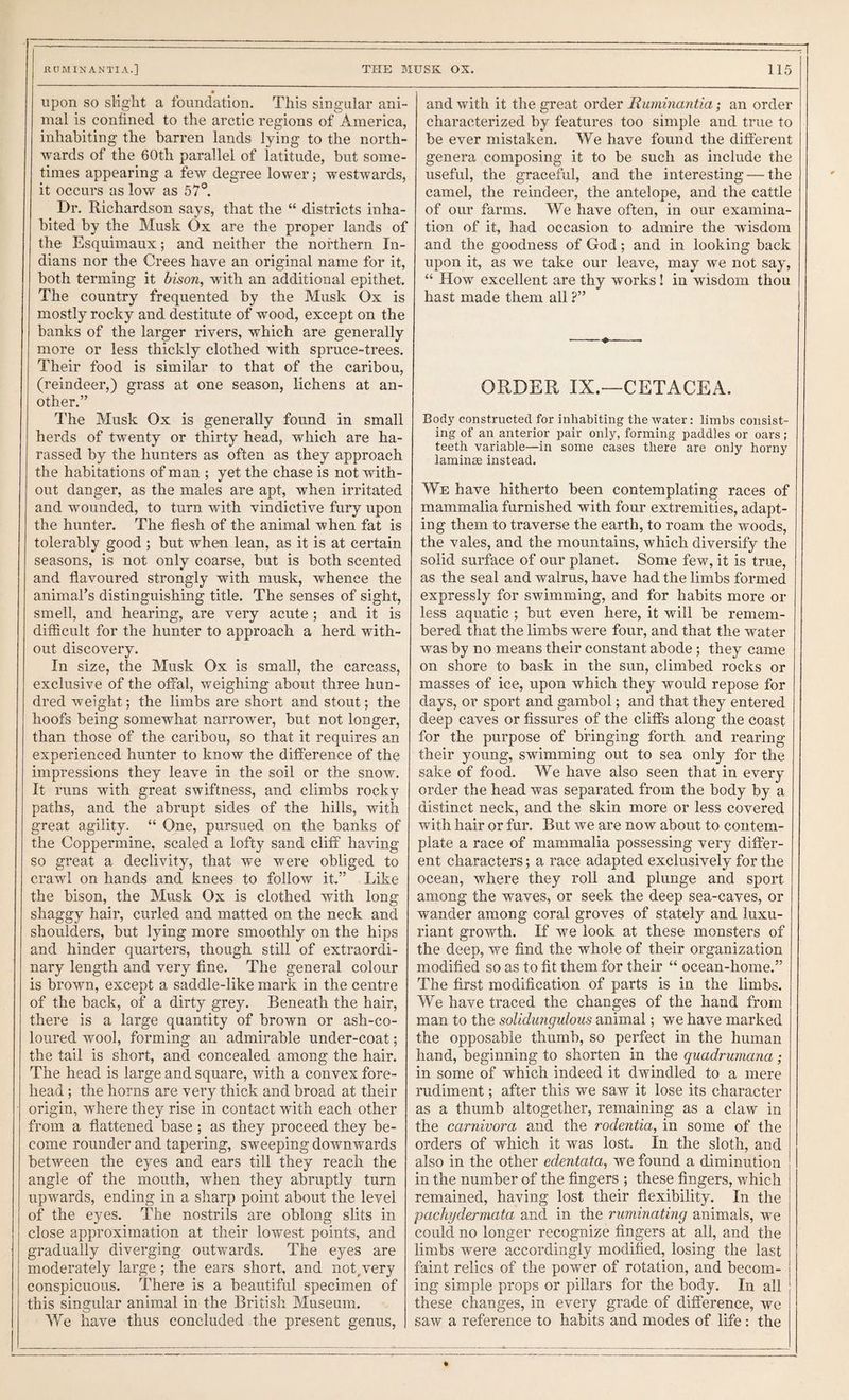 THE MUSK OS. 115 RCTMIN ANTIA.] upon so slight a foundation. This singular ani¬ mal is confined to the arctic regions of America, inhabiting the barren lands lying to the north¬ wards of the 60th parallel of latitude, hut some¬ times appearing a few degree lower; westwards, it occurs as low as 57°. Dr. Richardson says, that the “ districts inha¬ bited by the Musk Ox are the proper lands of the Esquimaux; and neither the northern In¬ dians nor the Crees have an original name for it, both terming it dison, with an additional epithet. The country frequented by the Musk Ox is mostly rocky and destitute of wood, except on the banks of the larger rivers, which are generally more or less thickly clothed with spruce-trees. Their food is similar to that of the caribou, (reindeer,) grass at one season, lichens at an¬ other.” I'he Musk Ox is generally found in small herds of twenty or thirty head, which are ha¬ rassed by the hunters as often as they approach the habitations of man ; yet the chase is not with¬ out danger, as the males are apt, when irritated and wounded, to turn with vindictive fury upon the hunter. The flesh of the animal when fat is tolerably good ; but when lean, as it is at certain seasons, is not only coarse, but is both scented and flavoured strongly with musk, whence the animal’s distinguishing title. The senses of sight, smell, and hearing, are very acute; and it is difficult for the hunter to approach a herd with¬ out discovery. In size, the Musk Ox is small, the carcass, exclusive of the offal, weighing about three hun¬ dred weight; the limbs are short and stout; the hoofs being somewhat narrower, but not longer, than those of the caribou, so that it requires an experienced hunter to know the difference of the impressions they leave in the soil or the snow. It runs with great swiftness, and climbs rocky paths, and the abrupt sides of the hills, with great agility. “ One, pursued on the banks of the Coppermine, scaled a lofty sand cliff having so great a declivity, that we were obliged to crawl on hands and knees to follow it.” Like the bison, the Musk Ox is clothed with long shaggy hair, curled and matted on the neck and shoulders, but lying more smoothly on the hips and hinder quarters, though still of extraordi¬ nary length and very fine. The general colour is brown, except a saddle-like mark in the centre of the back, of a dirty grey. Beneath the hair, there is a large quantity of brown or ash-co¬ loured wool, forming an admirable under-coat; the tail is short, and concealed among the hair. The head is large and square, with a convex fore¬ head ; the horns are very thick and broad at their origin, where they rise in contact with each other from a flattened base ; as they proceed they be¬ come rounder and tapering, sweeping downwards between the eyes and ears till they reach the angle of the mouth, when they abruptly turn upwards, ending in a sharp point about the level of the eyes. The nostrils are oblong slits in close approximation at their lowest points, and gradually diverging outwards. The eyes are moderately large ; the ears short, and iiot^very conspicuous. There is a beautiful specimen of this singular animal in the British Museum. We have thus concluded the present genus, and with it the great order Ruminantia; an order characterized by features too simple and true to be ever mistaken. We have found the different genera composing it to be such as include the useful, the graceful, and the interesting — the camel, the reindeer, the antelope, and the cattle of our farms. We have often, in our examina¬ tion of it, had occasion to admire the wisdom and the goodness of God; and in looking back upon it, as we take our leave, may we not say, “ How excellent are thy works! in wisdom thou hast made them all ?” -— — ORDER IX.—CETACEA. Bodj' constructed for inhabiting the water: limbs consist¬ ing of an anterior pair only, forming paddles or oars; teeth variable—in some cases there are only horny laminae instead. We have hitherto been contemplating races of mammalia furnished with four extremities, adapt¬ ing them to traverse the earth, to roam the woods, the vales, and the mountains, which diversify the solid surface of our planet. Some few, it is true, as the seal and walrus, have had the limbs formed expressly for swimming, and for habits more or less aquatic; but even here, it will be remem¬ bered that the limbs were four, and that the water was by no means their constant abode; they came on shore to bask in the sun, climbed rocks or masses of ice, upon which they would repose for days, or sport and gambol; and that they entered deep caves or fissures of the cliffs along the coast for the purpose of bringing forth and rearing their young, swimming out to sea only for the sake of food. We have also seen that in every order the head was separated from the body by a distinct neck, and the skin more or less covered with hair or fur. But we are now about to contem¬ plate a race of mammalia possessing very differ¬ ent characters; a race adapted exclusively for the ocean, where they roll and plunge and sport among the waves, or seek the deep sea-caves, or wander among coral groves of stately and luxu¬ riant growth. If we look at these monsters of the deep, we find the whole of their organization modified so as to fit them for their “ ocean-home.” The first modification of parts is in the limbs. We have traced the changes of the hand from man to the soUdungulous animal; we have marked the opposable thumb, so perfect in the human hand, beginning to shorten in the quadrumana; in some of which indeed it dwindled to a mere rudiment; after this we saw it lose its character as a thumb altogether, remaining as a claw in the carnivora and the rodentia, in some of the orders of which it was lost. In the sloth, and also in the other edentafa, we found a diminution in the number of the fingers ; these fingers, which remained, having lost their flexibility. In the pachydermata and in the ruminating animals, we could no longer recognize fingers at all, and the limbs were accordingly modified, losing the last faint relics of the power of rotation, and becom¬ ing simple props or pillars for the body. In all these changes, in every grade of difference, we saw a reference to habits and modes of life: the