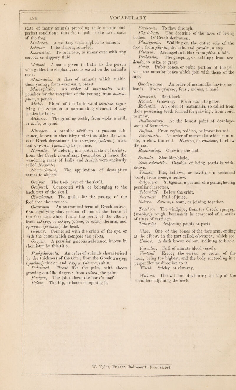 ] state of many animals })receding their mature and ! perfect condition : thus the tadpole is the larva state ! of the frog. I Limbered. A military term a])plied to cannon. I Lfjlndar. Lobe-shaped, roundeA I Lidjiicdtcd. To lubricate, to smear over with any i smooth or slippery fluid. Mahout. A name given in India to the person who guides the elephant, and is seated on the animal’s neck. i Mammalia. A class of animals which suckle ! their young; from mamma., a lu’east. Marswpialia. An order of mammalia, vvith pouches for the reception of the young; from marsu- j pium, a pouch. j Media. Plural of the Latin word medium, signi¬ fying the common or surrounding element of any particular body. Molares. The grinding teeth ; from mola, a mill, or molo, to grind. Nitrogen. A peculiar aeriform or gaseous sub¬ stance, known in chemistry under this title : the word is of Greek derivation; from lurpov, {nitron,') nitre, and yivvaa), (gennao,) to produce. Nomadic. Wandering in a pastoral state of society; from the Greek vopadticog, {nomadicos;) hence the j wandering races of India and Arabia were anciently ’ called Nomades. Nomenclature. The application of descriptive names to objects. Occiput. The back part of the skull, j Occipital. Connected with or belonging to the ! back part of the skull. I (Esophagus. The gullet for the passage of the I food into the stomach. I Olecranon. An anatomical term of Greek extrac- j tion, signifying that portion of one of the bones of , j the fore arm which forms the point of the elbow ; I from (xiKtvr], or ojXgv, (plene, or olen,') the arm, and Kpavov, (cranon,) the head, i Orbitar. Connected with the orbits of the eye, or I with the bones which compose the orbits. ! Oorygen. A peculiar gaseous substance, known in chemistry by this title. Pachydermata. An order of animals characterised by the thickness of the skin ; from the Greek rray^vQ, (^pachys,') thick ; and deppa, {derma,') skin. Palmated. Broad like the palm, with shoots growing out like fingers; from palma, the palm. Pastern. The joint above the horse’s hoof. I Pelvis. The hip, or bones composing it. Permeate, To flow through. Physiology. The doctrine of the laws of living bodies. Of Greek derivation. Plantigrade. Walking on the entire sole of the foot; from planta, the sole, and gradus, a step. Plicated. Arranged in folds ; from plica, a fold. Prehension. The grasping, or holding; from jnre- hendo, to seize or grasp. Pubic. Pubic bones, or pubic portion of the pel¬ vis ; the anterior bones which join with those of the hip's. Quadrumana. An order of mammalia, having four hands. From quatuor, four ; manus, a hand. Recurved. Bent back. Rodent. Gnawing. From rodo, to gnaw. Rodentia. An order of mammalia, so called from their possessing teeth foi’med for gnawing ; from rodo, to gnaw. Rudimentary. At the lowest point of develope- ment of formation. Rufous. From rufus, reddish, or brownish red. Ruminantia. An order of mammalia which rumin¬ ate, or chew the cud. Rumino, or ruminor, to chew the cud. Ruminating. Chewing the cud. Scapula. Shoulder-blade. Semi-retractile. Capable of being partially with¬ drawn. Sinuses. Pits, hollows, or cavities: a technical word; from sinus, a hollow. Subgenera. Subgenus, a portion of a genus, having peculiar characters. Suborbilal. Below' the orbit. Succulent. Full of juice. Suture. Sutura, a seam, or joining together. Trachea. The windpipe; from the Greek rpa^vg, {trachys,) rough, because it is composed of a series of rings of cartilas;e. Tubercles. Projecting points or parts. Pina. One of the bones of the fore arm, ending at the elbow, in the part called olecranon, which see. Umbre. A dark brown colour, inclining to black. Vascular. Full of minute blood vessels. Vertical. Erect; the vei tex, or crown of the head, being the highest, and the body succeeding in a perpendicular direction to it. Viscid. Sticky, or clammy. Withers. The withers of a horse ; the top of the shoulders adjoining the neck. w. Tyler, Printer, Bolt-court, Fleet-street.