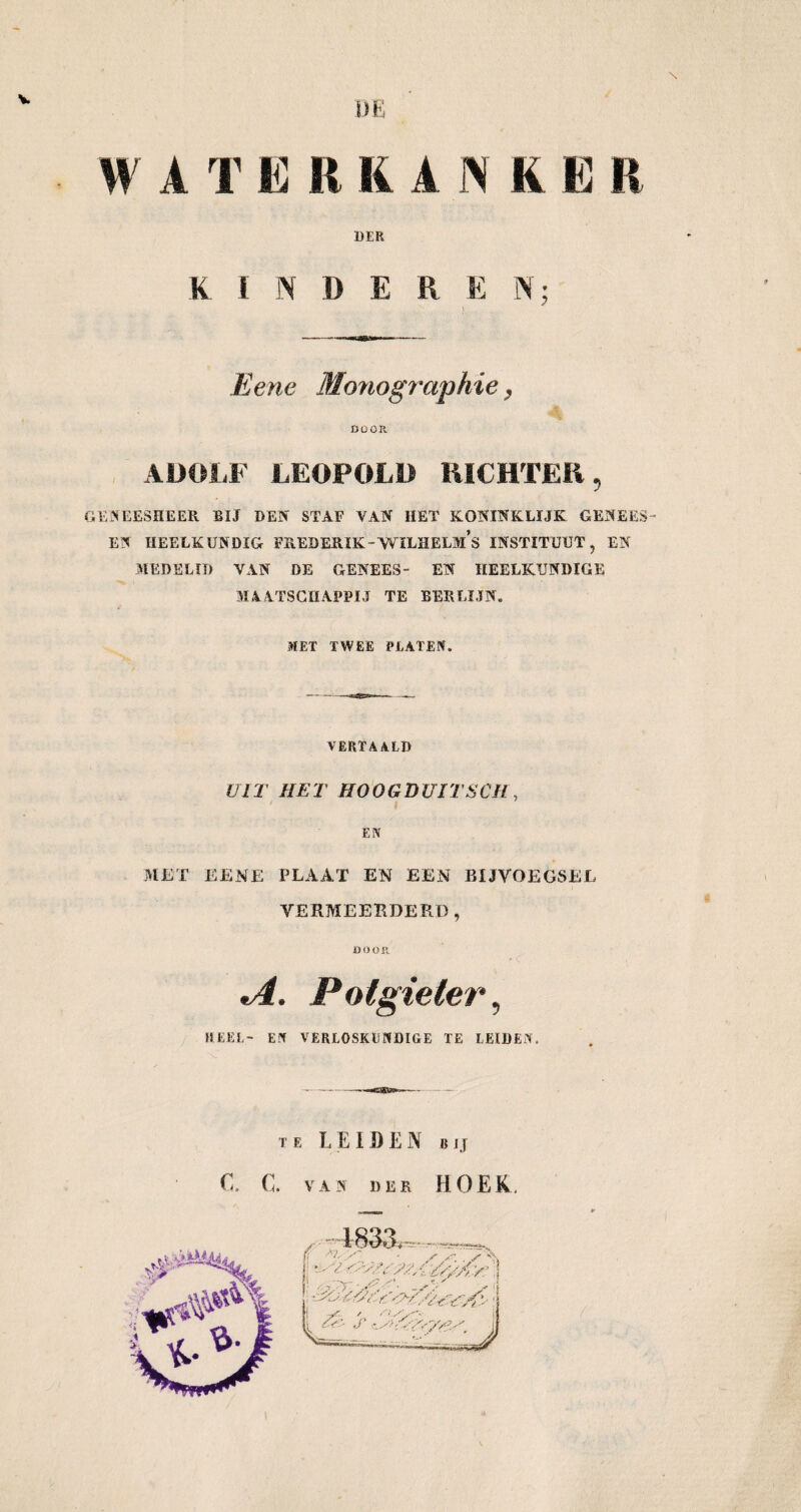 DE W A T E R RANK E R DER KINDER E N; Eene Monographie, DOOR ADOLF LEOPOLD RICHTER 9 GENEESHEER BIJ DEN STAF VAN HET KONINKLIJK GENEES EN HEELKUNDIG FREDERIK-WILHELMS INSTITUUT, EN MEDELID VAN DE GENEES- EN HEELKUNDIGE MAATSCHAPPIJ TE BERLIJN. MET TWEE PLATEN. VERTAALD UIT HET HOOGDUITSCH, EN MET EENE PLAAT EN EEN BIJVOEGSEL VERMEERDERD, DOOR *A. Potgieter, HEEL- EN VERLOSKUNDIGE TE LEIDEN. TE LEIDEN BIJ C. C. VAN DER HOEK.