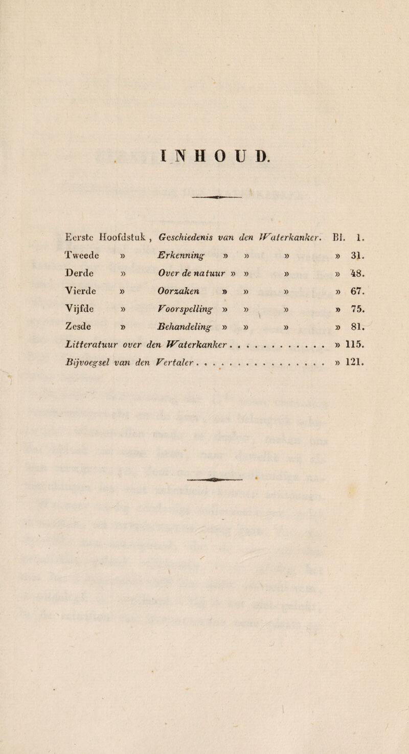 INHOUD. { 0 Eerste Hoofdstuk, Geschiedenis van den Waterkanker. BI. 1. Tweede » Erkenning » » » » 31. Derde » Over de natuur » » » » 48. Vierde » Oorzaken » » » » 67. Vijfde » Voorspelling » » » » 75. Zesde » Behandeling » » » » 81. Litteratuur over den JVaterkanker. . ..» 115. Bijvoegsel van den Vertaler. .. » 121.