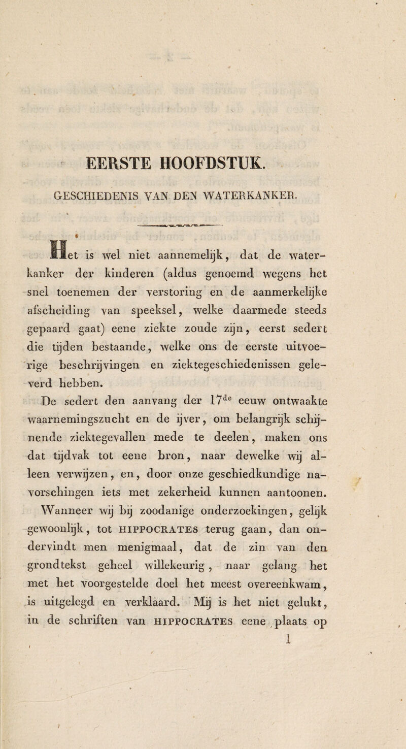 EERSTE HOOFDSTUK. GESCHIEDENIS YAN DEN WATERKANKER. Het is wel niet aannemelijk, dat de water¬ kanker der kinderen (aldus genoemd wegens het snel toenemen der verstoring en de aanmerkelijke afscheiding van speeksel, welke daarmede steeds gepaard gaat) eene ziekte zoude zijn, eerst sedert die tijden bestaande, welke ons de eerste uitvoe¬ rige beschrijvingen en ziektegeschiedenissen gele¬ verd hebben. De sedert den aanvang der 17ie eeuw ontwaakte waarnemingszucht en de ijver, om belangrijk schij¬ nende ziektegevallen mede te deelen, maken ons dat tijdvak tot eene bron, naar dewelke wij al¬ leen verwijzen, en, door onze geschiedkundige na¬ vors cliin gen iets met zekerheid kunnen aantoonen. Wanneer wij bij zoodanige onderzoekingen, gelijk gewoQiilijk, tot HIPPOCRATES terug gaan, dan on¬ dervindt men menigmaal, dat de zin van den grondtekst geheel willekeurig , naar gelang het met het voorgestelde doel het meest overeenkwam, is uitgelegd en verklaard. Mij is het niet gelukt, in de schriften van HIPPOCRATES eene plaats op