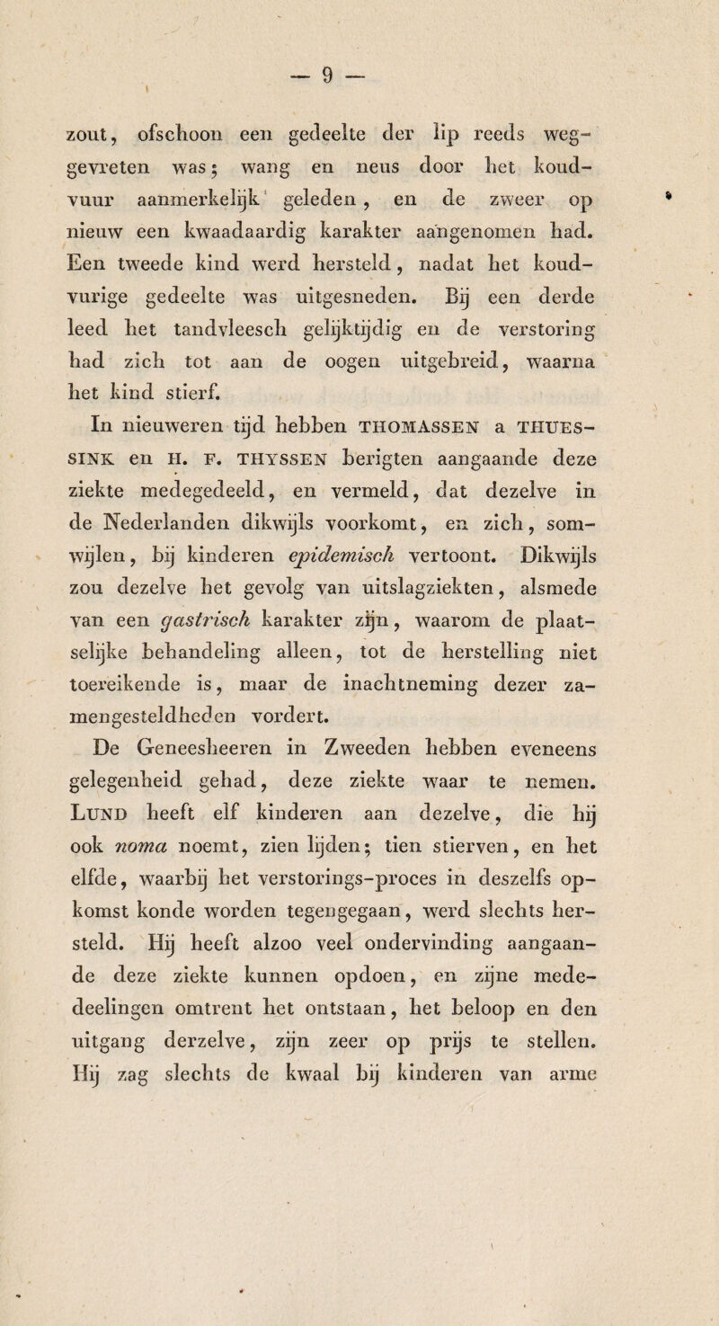zout, ofschoon een gedeelte der lip reeds weg-“ gevreten was ; wang en neus door het koud¬ vuur aanmerkelijk geleden , en de zweer op nieuw een kwaadaardig karakter aangenomen had. Een tweede kind werd hersteld, nadat het koud- vurige gedeelte was uitgesneden. Bij een derde leed het tandvieesch gelijktijdig en de verstoring had zich tot aan de oogen uitgebreid, waarna het kind stierf. In nieuweren tijd hebben THOMASSEN a THUES- siNK en H. F. Thyssen berigten aangaande deze ziekte medegedeeld, en vermeld, dat dezelve in de Nederlanden dikwijls voorkomt, en zich, som¬ wijlen , bij kinderen epidemisch vertoont. Dikwijls zou dezelve het gevolg van uitslagziekten, alsmede van een gastrisch karakter zijn, waarom de plaat¬ selijke behandeling alleen, tot de herstelling niet toereikende is, maar de inachtneming dezer za- mengesteldheden vordert. De Geneesheeren in Zweeden hebben eveneens gelegenheid gehad, deze ziekte waar te nemen. Lund heeft elf kinderen aan dezelve, die hij ook noma noemt, zien lijden; tien stierven, en het elfde, waarbij het verstorings-proces in deszelfs op¬ komst konde worden tegengegaan, werd slechts her¬ steld. Hij heeft alzoo veel ondervinding aangaan¬ de deze ziekte kunnen opdoen, en zijne mede- deelingen omtrent het ontstaan, het beloop en den uitgang derzelve, zijn zeer op prijs te stellen. Hij zag slechts de kwaal bij kinderen van arme