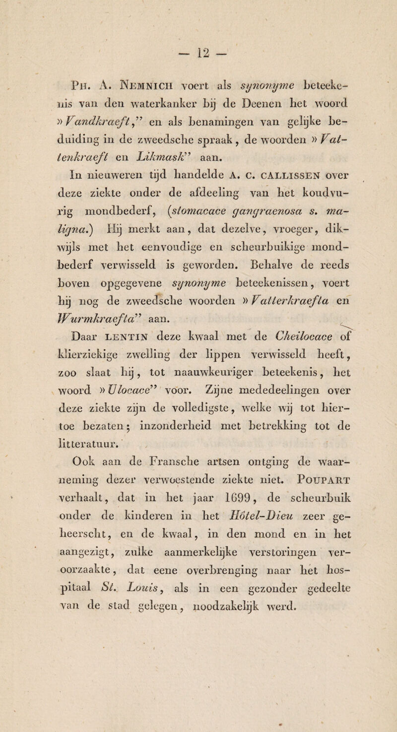 Ph. A. Nemnich voert ais synonyme beteeke- nis van den waterkanker bij de Deenen bet woord » Vandkraeften als benamingen van gelijke be¬ duiding in de zweedsche spraak , de woorden » Vat- lenkraeft en Likmask” aan. ïn nieuweren tijd handelde A. c. gallissen over deze ziekte onder de afdeeling van bet koudvu- rig mondbederf, (slomacace gangraenosa s. ma¬ ligna.) Hij merkt aan, dat dezelve, vroeger, dik¬ wijls met het eenvoudige en scheur buikige mond¬ bederf verwisseld is geworden. Behalve de reeds boven opgegevene synonyme beteekenissen, voert hij nog de zweedsche woorden »Vatterkraefta en Wurmkraefta99 aan. Daar lentin deze kwaal met de Cheilocace of klierziekige zwelling der lippen verwisseld heeft, zoo slaat hij, tot naauwkeuriger beteekenis, het woord »Ulocace” voor. Zijne mededeelingen over deze ziekte zijn de volledigste, welke wij tot hier¬ toe bezaten • inzonderheid met betrekking tot de litteratuur. Ook aan de Fransche artsen ontging de waar¬ neming dezer verwoestende ziekte niet. Foupart verhaalt, dat in het jaar 1699, de scheurbuik onder de kinderen in het Hötel-Dieit zeer ge- heerscht, en de kwaal, in den mond en in het aangezigt, zulke aanmerkelijke verstoringen ver¬ oorzaakte , dat eene overbrenging naar het hos¬ pitaal St. Louis, als in een gezonder gedeelte van de stad gelegen, noodzakelijk werd.