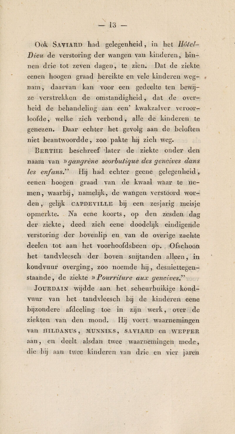 Ook SayïARD had gelegenheid, in het Hotel- Dieu de verstoring der wangen van kinderen, bin¬ nen drie tot zeven dagen, te zien. Dat de ziekte eenen hoogen graad bereikte en vele kinderen weg¬ nam, daarvan kan voor een gedeelte ten bewij¬ ze verstrekken de omstandigheid, dat de over¬ heid de behandeling aan een7 kwakzalver veroor¬ loofde , welke zich verbond, alle de kinderen te genezen. Daar echter het gevolg aan de beloften niet beantwoordde, zoo pakte hij zich weg. Berthe beschreef later de ziekte onder den naam van »gangrène scorbutique des geneives dans les enfans.” Hij had echter geene gelegenheid, eenen hoogen graad van de kwaal waar te ne¬ men, waarbij, namelijk, de wangen verstoord wor¬ den, gelijk CAPDEVILLE bij een zesjarig meisje opmerkte. Na eene koorts, op den zesden dag der ziekte, deed zich eene doodelijk eindigende verstoring der bovenlip en van de overige zachte deelen tot aan het voorhoofdsbeen op. Ofschoon het tandvleesch der boven snijtanden alleen, in koudvuur overging, zoo noemde hij, desniettegen¬ staande, de ziekte »Fourriture aux geneives JOURDAIN wijdde aan het scheurbuikige koud¬ vuur van het tandvleesch bij de kinderen eene bijzondere afdeeling toe in zijn werk, over de ziekten van den mond. Hij voert waarnemingen van UIL [JANUS , MUNNIKS, SAVIARD en WE P FEE. aan, en deelt alsdan twee waarnemingen mede, die hij aan twee kinderen van drie en vier jaren