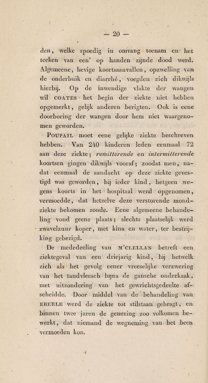 sl den, welke spoedig in omvang toenam en het teeken van een’ op handen zijnde dood werd. Algemeene, hevige koortsaanvallen, opzwelling van de onderbuik en diarrhé, voegden zich dikwijls hierbij. Op de inwendige vlakte wil COATES het begin der ziekte der wangen niet hebben Ook is eene opgemerkt, gelijk anderen berigten. doorboring der wangen door hem niet waargeno¬ men geworden. Poupail moet eene gelijke ziekte beschreven hebben. Van 240 kinderen leden eenmaal 72 aan deze ziekte • remitterende en intermitterende koortsen gingen dikwijls vooraf; zoodat men, na¬ dat eenmaal de aandacht op deze ziekte geves- tigd was geworden, bij ieder kind, hetgeen we¬ gens koorts in het hospitaal werd opgenomen, vermoedde, dat hetzelve deze verstorende mond- ziekte bekomen zoude. Eene algemeene behande¬ ling vond geene plaats; slechts plaatselijk werd zwavelzuur koper, met kina en water, ter bestrij¬ king gebezigd. De mededeeling van m’clellan betreft een ziektegeval van een driejarig kind, bij hetwelk zich als het gevolg eener vreeselijke verzwering van het tandvleesch bijna de gansche onderkaak, met uitzondering van het gewrichtsgedeelte af¬ scheidde. Door middel van de behandeling van EBEE.LE werd de ziekte tot stilstaan gebragt, en binnen twee jaren de genezing zoo volkomen be¬ werkt, dat niemand de wegneming van het been vermoeden kon.