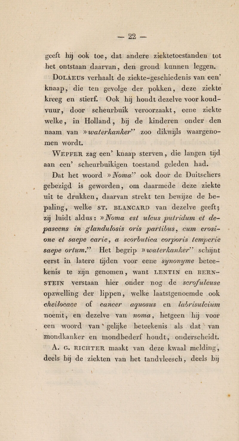 / — 22 — geeft hij ook toe, dat andere ziektetoestanden tot het ontstaan daarvan, den grond kunnen leggen. Dolaeus verhaalt de ziekte-geschiedenis van een’ knaap, die ten gevolge der pokken, deze ziekte kreeg en stierf. Ook hij houdt dezelve voor koud¬ vuur, door scheurbuik veroorzaakt, eene ziekte welke, in Holland, bij de kinderen onder den naam van )> waterkanker” zoo dikwijls waargeno¬ men wordt. Wepfer zag een’ knaap sterven, die langen tijd aan een’ scheurbuikigen toestand geleden had. Dat het woord »Noma” ook door de Duits diers gebezigd is geworden, om daarmede deze ziekte uit te drukken, daarvan strekt ten bewijze de be¬ paling, welke ST. blancard van dezelve geeft $ zij luidt aldus : »Noma est ulcus putridum et de- pascens in glandulosis oris partibus, eum erosi- one et saepe carie, a scorbutica corporis temperte saepe ortumN Het begrip »waterkanker” schijnt eerst in latere tijden voor eene synonyme betee- kenis te zijn genomen, want lentin en Bern¬ stein verstaan hier onder nog de scrofuleuse opzwelling der lippen, welke laatstgenoemde ook cheilocace of cancer aquosus en labrisulcium noemt, en dezelve van noma, hetgeen hij voor een woord van' gelijke beteekenis als dat van mondkanker en mondbederf houdt, onderscheidt. A. G. richter maakt van deze kwaal melding, deels bij de ziekten van het tandvleesch, deels bij