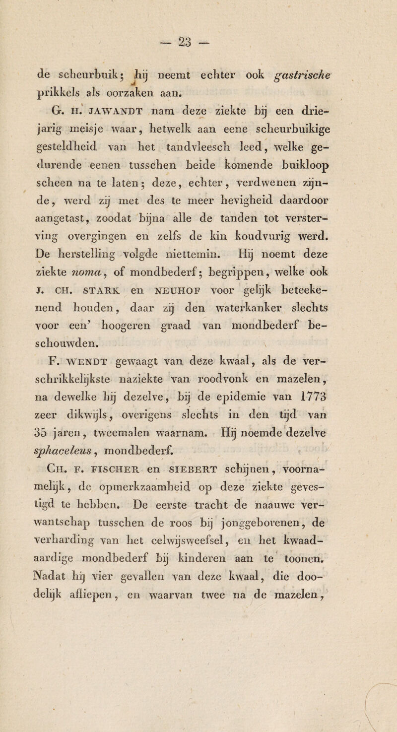 de scheurbuik; hij neemt echter ook gastrische m prikkels als oorzaken aan. G. H. JAWANDT nam deze ziekte bij een drie¬ jarig meisje waar, hetwelk aan eene sclieurbuikige gesteldheid van het tandvleesch leed, welke ge¬ durende eenen tusschen beide komende buikloop scheen na te laten; deze, echter, verdwenen zijn¬ de , werd zij met des te meer hevigheid daardoor aangetast, zoodat bijna alle de tanden tot verster¬ ving overgingen en zelfs de kin koudvurig werd. De herstelling volgde niettemin. Hij noemt deze ziekte noma, of mondbederf; begrippen, welke ook J. CH. stark en Neuhof voor gelijk beteeke- nend houden, daar zij den waterkanker slechts voor een? hoogeren graad van mondbederf be¬ schouwden. F. wendt gewaagt van deze kwaal, als de ver¬ schrikkelijkste naziekte van roodvonk en mazelen, na dewelke hij dezelve, bij de epidemie van 1773 zeer dikwijls, overigens slechts in den tijd van 35 jaren, tweemalen waarnam. Hij noemde dezelve sphaceleus, mondbederf. Ch. f. Fischer, en SIEBERT schijnen, voorna¬ melijk , de opmerkzaamheid op deze ziekte geves¬ tigd te hebben. De eerste tracht de naauwe ver¬ wantschap tusschen de roos bij jonggeborenen, de verharding van het celwijsweefsel, en het kwaad¬ aardige mondbederf bij kinderen aan te toonen. Nadat hij vier gevallen van deze kwaal, die doo¬ delijk afliepen, en waarvan twee na de mazelen,