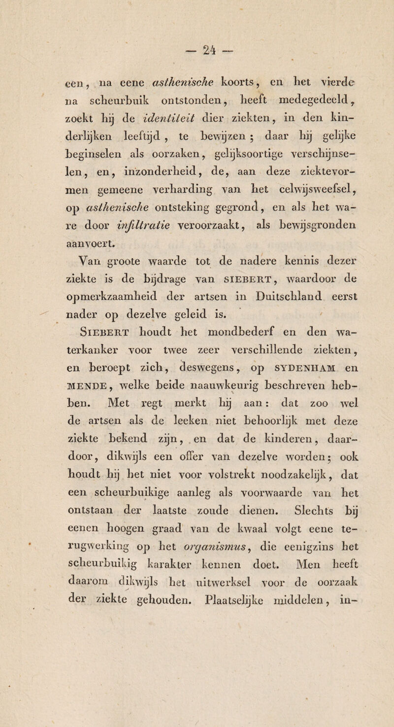 een, na eene asthenische koorts, en liet vierde na scheurbuik ontstonden, beeft medegedeeld , zoekt bij de identiteit dier ziekten, in den kin¬ derlijken leeftijd , te bewijzen ; daar bij gelijke beginselen als oorzaken, gelijksoortige verschijnse¬ len, en, inzonderheid, de, aan deze ziektevor- inen gemeene verharding van bet celwijsweefsel, op asthenische ontsteking gegrond, en als bet wa¬ re door infiltratie veroorzaakt, als bewijsgronden aanvoert. Van groote waarde tot de nadere kennis dezer ziekte is de bijdrage van siebert, waardoor de opmerkzaamheid der artsen in Duitschland eerst nader op dezelve geleid is. Siebert houdt het mondbederf en den wa¬ terkanker voor twee zeer verschillende ziekten, en beroept zich, deswegens, op sydenham en mende , welke beide naauwkeurig beschreven heb¬ ben. Met regt merkt hij aan: dat zoo wel de artsen als de leeken niet behoorlijk met deze ziekte bekend zijn, en dat de kinderen, daar¬ door, dikwijls een offer van dezelve worden; ook houdt hij het niet voor volstrekt noodzakelijk, dat een scheurbuikige aanleg als voorwaarde van het ontstaan der laatste zoude dienen. Slechts bij eenen hoogen graad van de kwaal volgt eene te¬ rugwerking op het Organismus, die eenigzins het scheurbuikig karakter kennen doet. Men heeft daarom dikwijls het uitwerksel voor de oorzaak der ziekte gehouden. Plaatselijke middelen, in-