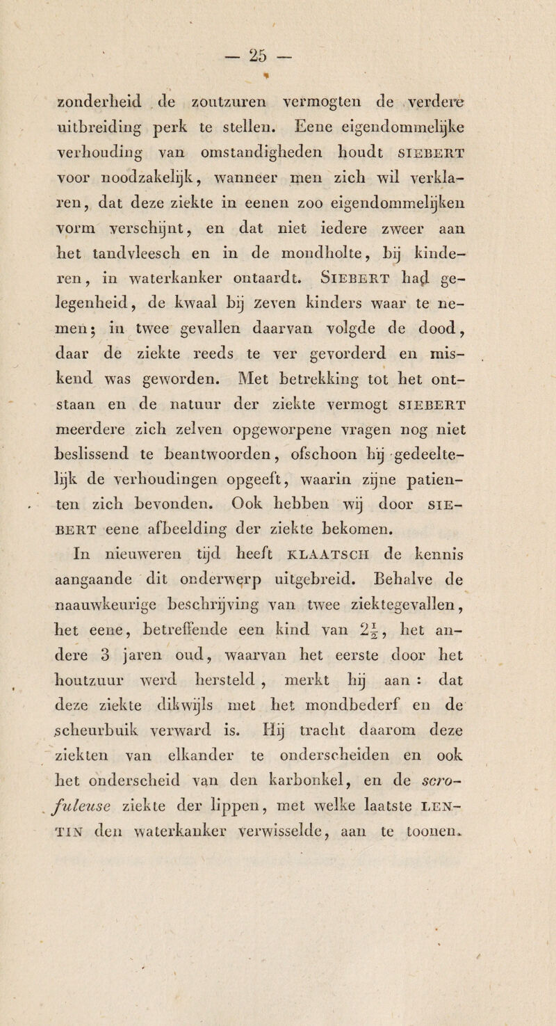 ' % zonderheid de zoutzuren vermogten de verdere uitbreiding perk te stellen. Eene eigendommelijke verhouding van omstandigheden houdt siebert voor noodzakelijk, wanneer men zich wil verkla¬ ren, dat deze ziekte in eenen zoo eigendommelijken vorm verschijnt, en dat niet iedere zweer aan het tandvleesch en in de mondholte, hij kinde¬ ren , in waterkanker ontaardt. Siebert had ge¬ legenheid, de kwaal bij zeven kinders waar te ne¬ men • in twee gevallen daarvan volgde de dood, daar de ziekte reeds te ver gevorderd en mis- « kend was geworden. Met betrekking tot het ont¬ staan en de natuur der ziekte vermögt siebert meerdere zich zei ven opgeworpene vragen nog niet beslissend te beantwoorden, ofschoon hij gedeelte¬ lijk de verhoudingen opgeeft, waarin zijne patiën¬ ten zich bevonden. Ook hebben wij door sie¬ bert eene afbeelding der ziekte bekomen. In nieuweren tijd heeft KLAATSCH de kennis aangaande dit onderwerp uitgebreid. Behalve de naauwkeurige beschrijving van twee ziektegevallen, het eene, betreffende een kind van 2\, het an¬ dere 3 jaren oud, waarvan het eerste door het houtzuur werd hersteld , merkt hij aan : dat deze ziekte dikwijls met het mondbederf en de scheurbuik verward is. Hij tracht daarom deze ziekten van elkander te onderscheiden en ook het onderscheid van den karbonkel, en de scro- fuleuse ziekte der lippen, met welke laatste len- tin den waterkanker verwisselde, aan te toonen*