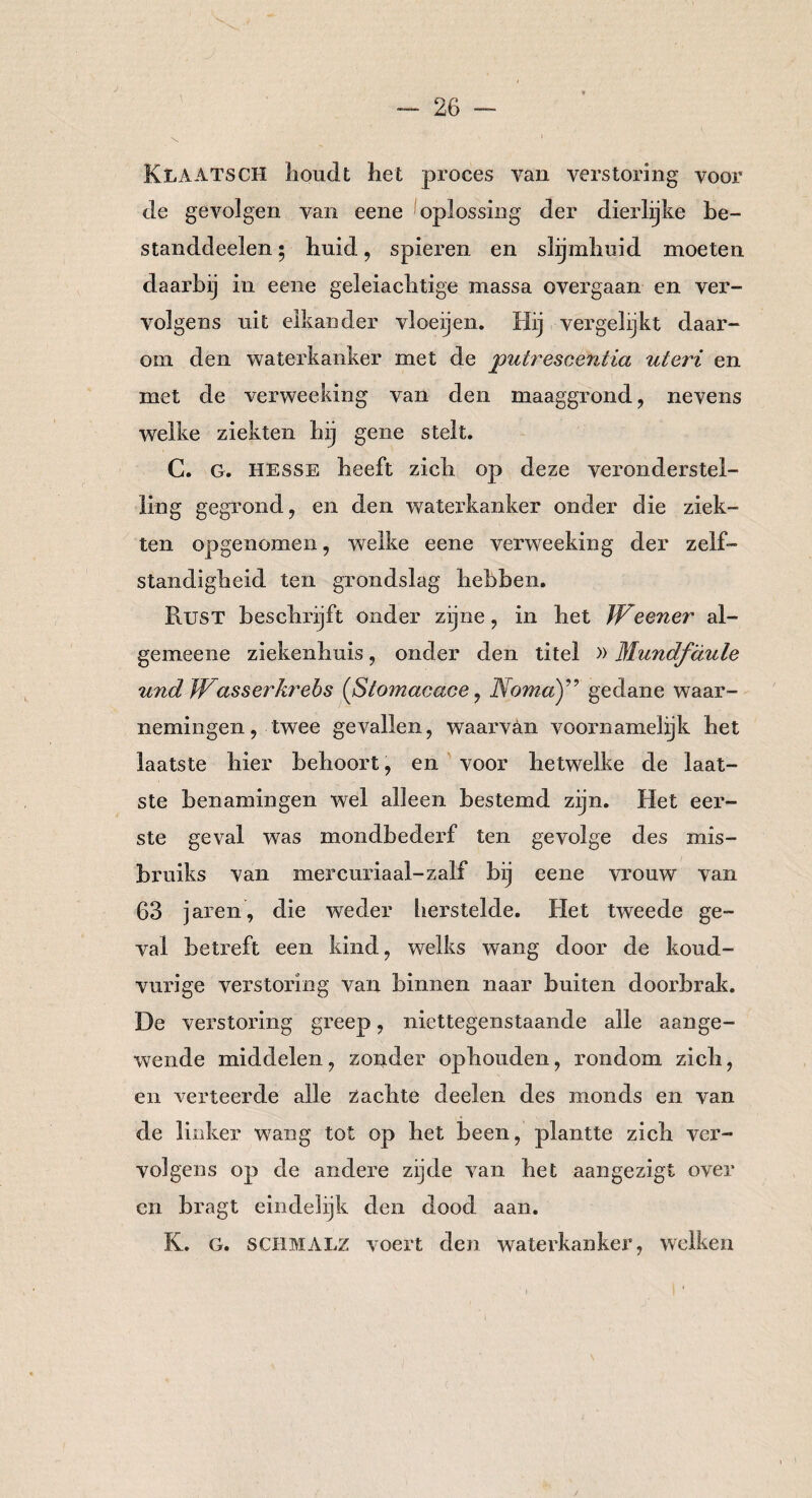 KLA ATSCH lioudt het proces van verstoring voor de gevolgen van eene oplossing der dierlijke be¬ st and d celen • huid, spieren en slijmhuid moeten daarbij in eene geleiachtige massa overgaan en ver¬ volgens uit elkander vloeijen. Hij vergelijkt daar¬ om den waterkanker met de putrescéntia uteri en met de verweeking van den maaggrond, nevens welke ziekten hij gene stelt. C. G. Hesse heeft zich op deze veronderstel¬ ling gegrond, en den waterkanker onder die ziek¬ ten opgenomen, welke eene verweeking der zelf¬ standigheid ten grondslag hebben. Rust beschrijft onder zijne, in het Weener al- gemeene ziekenhuis, onder den titel »Mundfäule und Wasser krebs {ßtomacace, Nomagedane waar¬ nemingen, twee gevallen, waarvan voornamelijk het laatste hier behoort, en voor hetwelke de laat¬ ste benamingen wel alleen bestemd zijn. Het eer¬ ste geval was mondbederf ten gevolge des mis- bruiks van mercuriaal-zalf bij eene vrouw van 63 jaren, die weder herstelde. Het tweede ge¬ val betreft een kind, welks wang door de koud- vurige verstoring van binnen naar buiten doorbrak. De verstoring greep, niettegenstaande alle aange¬ wende middelen, zonder ophouden, rondom zich, en verteerde alle Zachte deelen des monds en van de linker wang tot op het been, plantte zich ver¬ volgens op de andere zijde van het aangezigt over en bragt eindelijk den dood aan. K. G. SCHMALZ voert den waterkanker, welken