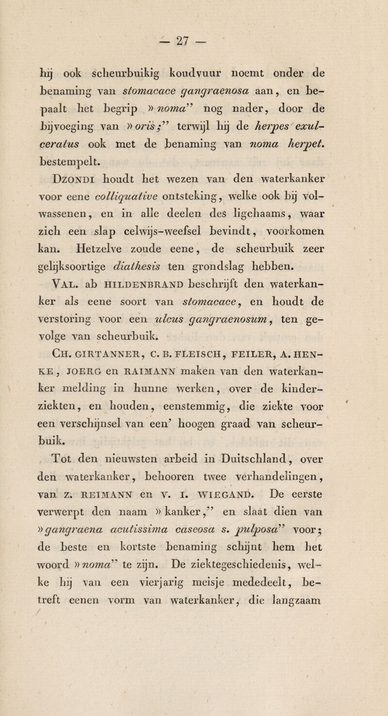 hij ook scheurbuik]g koudvuur noemt onder de benaming van stomacace gangraenosa aan, en be¬ paalt het begrip » noma” nog nader, door de bijvoeging van »oristerwijl hij de herpes exul- ceratus ook met de benaming van noma herpet. bestempelt. Dzondi houdt het wrezen van den waterkanker voor eene colliquative ontsteking, welke ook bij vol¬ wassenen, en in alle deelen des ligchaams, waar zich een slap celwijs-weefsel bevindt, voorkomen kan. Hetzelve zoude eene, de scheurbuik zeer gelijksoortige diathesis ten grondslag hebben. Val. ab Hildenbrand beschrijft den waterkan¬ ker als eene soort van stomacace, en houdt de verstoring voor een ulcus gangraenosum, ten ge¬ volge van scheurbuik. Ch. gxrtanner, c. b. fleisch, feiler, a.hen¬ ke , JOERG en RAIMANN maken van den waterkan¬ ker melding in hunne werken, over de kinder¬ ziekten, en houden, eenstemmig, die ziekte voor een verschijnsel van een’ hoogen graad van scheur¬ buik. Tot den nieuwsten arbeid in Duitschland, over den waterkanker, beliooren twee verhandelingen, van z. rei MANN en v. I. Wiegand. De eerste verwerpt den naam »kanker/’ en slaat dien van »gangraena acutissima caseosa s. pulposa” voor ; de beste en kortste benaming schijnt hem het woord »noma’* te zijn. De ziektegeschiedenis, wrel- ke hij van een vierjarig meisje mededeelt, be¬ treft eenen vorm van waterkanker, die langzaam / '