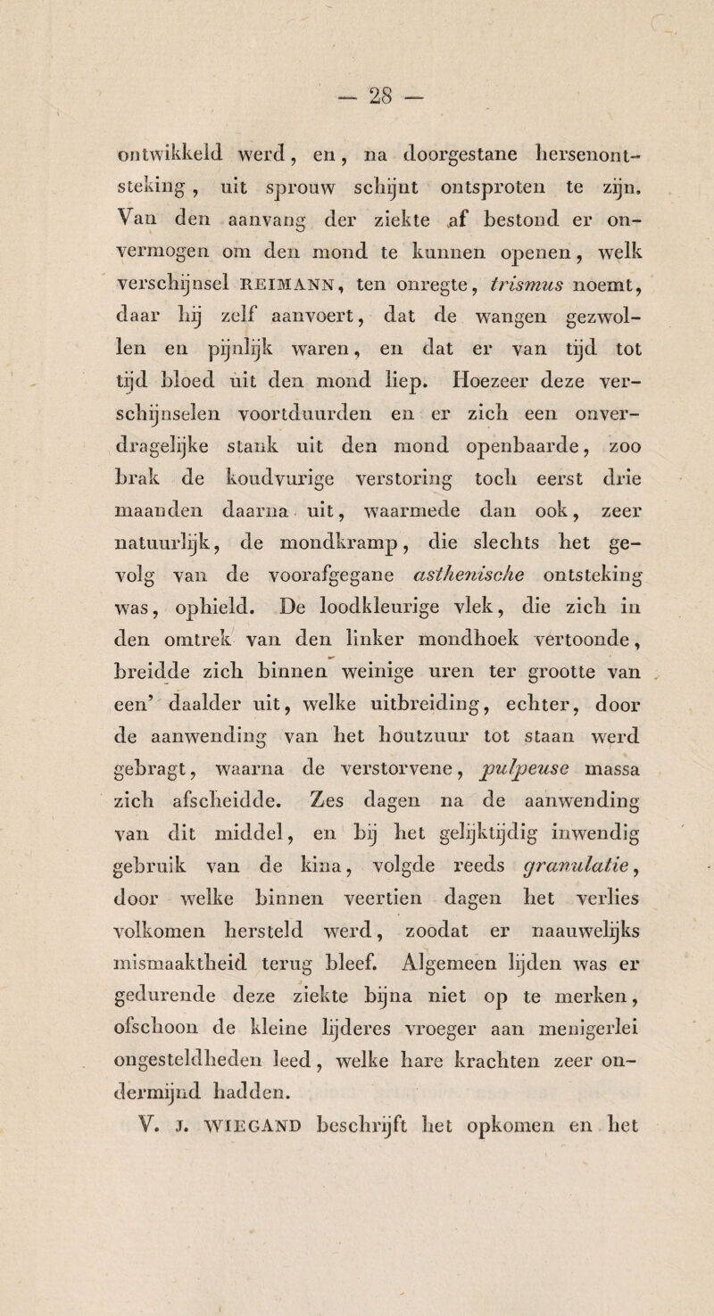 ontwikkeld werd, en, na doorgestane hersenont¬ steking , nit sprouw schijnt ontsproten te zijn. Van den aanvang der ziekte af bestond er on¬ vermogen om den mond te kunnen openen, welk verschijnsel R.EIMANN, ten onregte, trismus noemt, daar hij zelf aan voert, dat de wangen gezwol¬ len en pijnlijk waren, en dat er van tijd tot tijd hloed uit den mond liep. Hoezeer deze ver¬ schijnselen voortduurden en er zich een onver¬ dragelijke stank uit den mond openbaarde, zoo brak de koudvurige verstoring toch eerst drie maanden daarna uit, waarmede dan ook, zeer natuurlijk, de mondkramp, die slechts het ge¬ volg van de voorafgegane asthenische ontsteking was, ophield. De loodkleurige vlek, die zich in den omtrek van den linker mondhoek vertoonde, breidde zich binnen weinige uren ter grootte van een’ daalder uit, welke uitbreiding, echter, door de aanwending van het böutzuur tot staan werd gebragt, waarna de verstorvene, jpulpeuse massa zich afscheidde. Zes dagen na de aanwending van dit middel , en bij het gelijktijdig inwendig gebruik van de kina, volgde reeds granulatie, door welke binnen veertien dagen het verlies volkomen hersteld werd, zoodat er naauwelijks mismaaktheid terug bleef. Algemeen lijden was er gedurende deze ziekte bijna niet op te merken, ofschoon de kleine lijderes vroeger aan menigerlei ongesteldheden leed, welke hare krachten zeer on¬ der mijnd hadden. V. J. WIEGAND beschrijft het opkomen en het