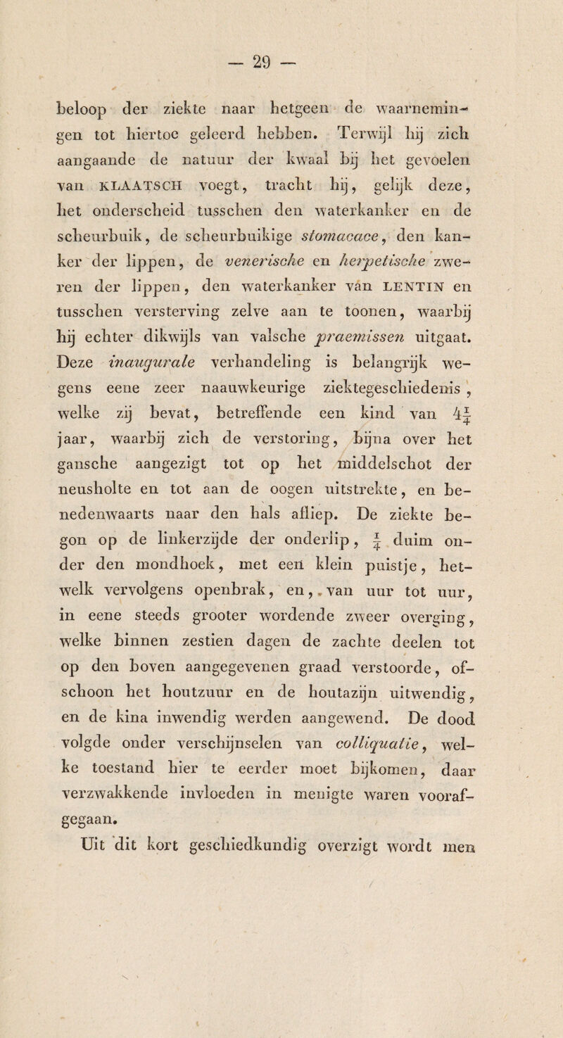 beloop der ziekte naar hetgeen de waarnemin¬ gen tot hiertoe geleerd, hebben. Terwijl hij zich aangaande de natuur der kwaal bij het gevoelen van KLAATSCH voegt, tracht hij, gelijk deze, het onderscheid tusschen den waterkanker en de scheurbuik, de scheurbuikige stomacace, den kan¬ ker der lippen, de venerische en herpetische zwe¬ ren der lippen, den waterkanker van lentin en tusschen versterving zelve aan te toonen, waarbij hij echter dikwijls van valsche praemissen uitgaat. Deze inaugurale verhandeling is belangrijk we¬ gens eene zeer naauwkeurige ziektegeschiedenis , welke zij bevat, betreffende een kind van 4J jaar, waarbij zich de verstoring, bijna over het gansche aangezigt tot op het middelschot der neusholte en tot aan de oogen uitstrekte, en be¬ nedenwaarts naar den hals afliep. De ziekte be¬ gon op de linkerzijde der onderlip, | duim on¬ der den mondhoek, met een klein puistje, het¬ welk vervolgens openbrak, en, van uur tot uur, in eene steeds grooter wordende zweer overhing, welke binnen zestien dagen de zachte deelen tot op den boven aangegevenen graad verstoorde, of¬ schoon het houtzuur en de houtazijn uitwendig, en de kina inwendig werden aangewend. De dood volgde onder verschijnselen van colliquatie, wel¬ ke toestand hier te eerder moet bijkomen, daar verzwakkende invloeden in menigte waren vooraf¬ gegaan. Uit dit kort geschiedkundig overzigt wordt men