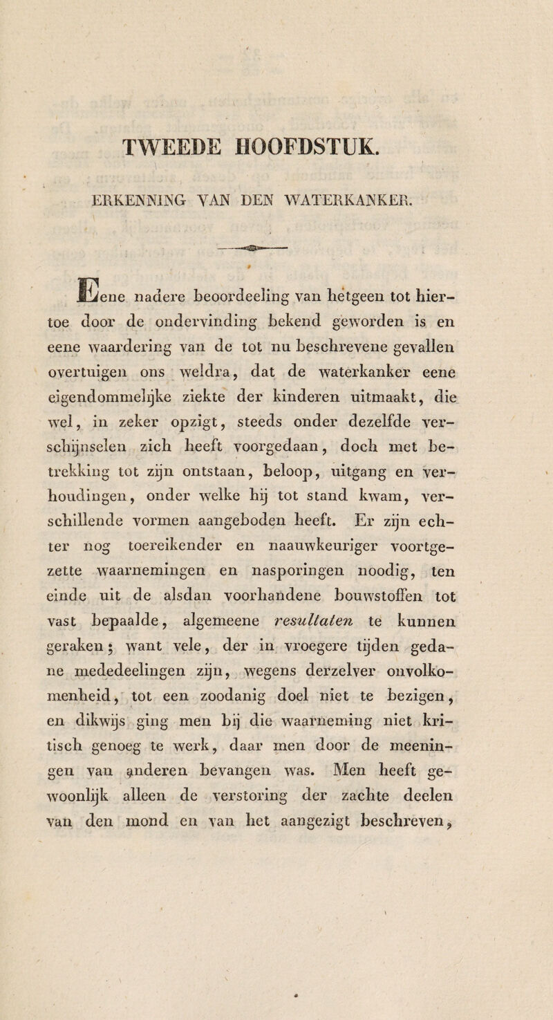TWEEDE HOOFDSTUK. i ERKENNING YAN DEN WATERKANKER. JEiene nadere beoordeeling van hetgeen tot hier¬ toe door de ondervinding bekend geworden is en eene waardering van de tot nu beschrevene gevallen overtuigen ons weldra, dat de waterkanker eene eigendommelijke ziekte der kinderen uitmaakt, die wel, in zeker opzigt, steeds onder dezelfde ver¬ schijnselen zich heeft voorgedaan, doch met be¬ trekking tot zijn ontstaan, beloop, uitgang en ver¬ houdingen, onder welke hij tot stand kwam, ver¬ schillende vormen aangeboden heeft. Er zijn ech¬ ter nog toereikender en naauwkeuriger voortge¬ zette waarnemingen en nasporingen noodig, ten einde uit de alsdan voorhandene bouwstoffen tot vast bepaalde, algemeene resultaten te kunnen geraken; want vele, der in vroegere tijden geda¬ ne mededeelingen zijn, wegens derzelver onvolko¬ menheid, tot een zoodanig doel niet te bezigen, en dikwijs ging men bij die waarneming niet kri¬ tisch genoeg te werk, daar men door de meenin- gen van anderen bevangen was. Alen heeft ge¬ woonlijk alleen de verstoring der zachte deelen van den mond en van het aangezigt beschreven,