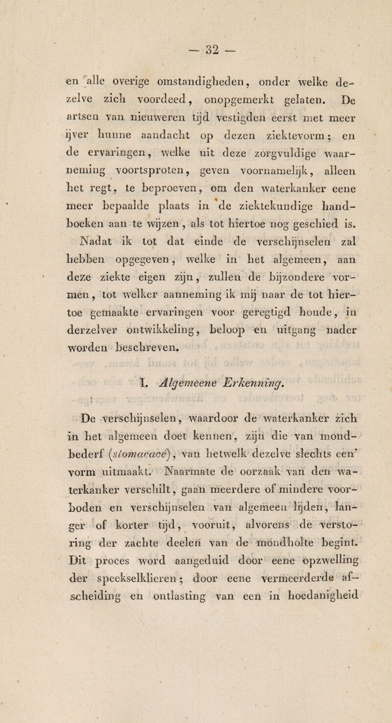 en alle overige omstandigheden, onder welke de¬ zelve zich voordeed, onopgemerkt gelaten. De artsen van nieuweren tijd vestigden eerst met meer ijver hunne aandacht op dezen ziektevorm; en de ervaringen, welke uit deze zorgvuldige waar¬ neming voortsproten, geven voornamelijk, alleen het regt, te beproeven, om den waterkanker eene meer bepaalde plaats in de ziektekundige hand¬ boeken aan te wijzen , als tot hiertoe nog geschied is. Nadat ik tot dat einde de verschijnselen zal hebben opgegeven, welke in het algemeen, aan deze ziekte eigen zijn, zullen de bijzondere vor¬ men , tot welker aanneming ik mij naar de tot hier¬ toe gemaakte ervaringen voor geregtigd houde, in derzelver ontwikkeling, beloop en uitgang nader worden beschreven. I. Alcjemeene Erkenning. , V, De verschijnselen, waardoor de waterkanker zicb in het algemeen doet kennen, zijn die van mond¬ bederf (slomaccwé), van hetwelk dezelve slechts een’ vorm uitmaakt. Naarmate de oorzaak van den wa¬ terkanker verschilt, gaan meerdere of mindere voor¬ boden en verschijnselen van algemeen lijden, lan¬ ger of korter tijd, vooruit, alvorens de versto¬ ring der zachte deelen van de mondholte begint. Dit proces word aangeduid door eene opzwelling der speekselklieren • door eene vermeerderde af¬ scheiding en ontlasting van een in hoedanigheid