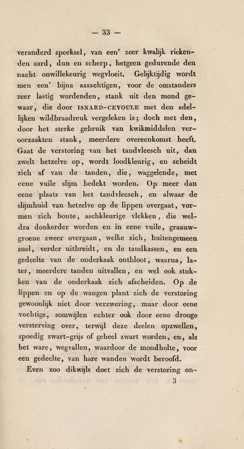 veranderd speeksel, van een’ zeer kwalijk rieken- den aard, dun en scherp, hetgeen gedurende den nacht onwillekeurig wegvloeit. Gelijktijdig wordt men een’ bijna aasachtigen, voor de omstanders zeer lastig wordenden, stank uit den mond ge¬ waar, die door isnard-cevoule met den adel¬ lijken wildbraadreuk vergeleken is; doch met den, door het sterke gebruik van kwikmiddelen ver¬ oorzaakten stank, meerdere overeenkomst heeft. Gaat de verstoring van het tandvleesch uit, dan zwelt hetzelve op, wordt loodkleurig, en scheidt zich af van de tanden, die, waggelende, met eene vuile slijm bedekt worden. Op meer dan eene plaats van het tandvleesch, en alwaar de slijmhuid van hetzelve op de lippen overgaat, vor¬ men zich bonte, aschkleurige vlekken, die wel¬ dra donkerder worden en in eene vuile, graauw- groene zweer overgaan, welke zich, buitengemeen snel, verder uitbreidt, en de tandkassen, en een gedeelte van de onderkaak ontbloot, waarna, la¬ ter , meerdere tanden uitvallen, en wel ook stuk¬ ken van de onderkaak zich afscheiden. Op de lippen en op de wangen plant zich de verstoring gewoonlijk niet door verzwering, maar door eene vochtige, somwijlen echter ook door eene drooge versterving over, terwijl deze deelen opzwellen, spoedig zwart-grijs of geheel zwart worden , en, als het ware, wegvallen, waardoor de mondholte, voor een gedeelte, van hare wanden wordt beroofd. Even zoo dikwijls doet zich de verstoring on- o Ö