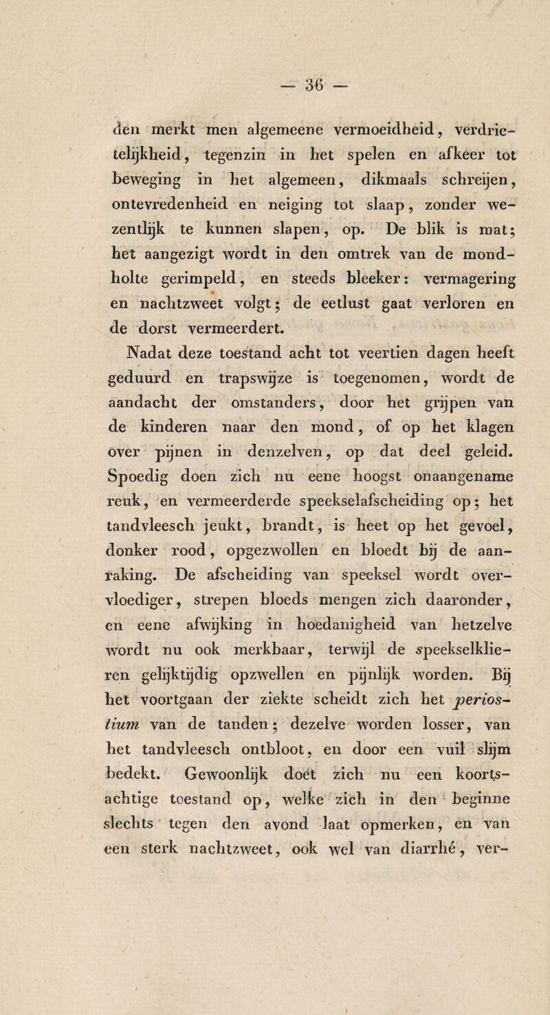 den merkt men algemeene vermoeidheid, verdrie¬ telijkheid, tegenzin in het spelen en afkeer tot beweging in het algemeen, dikmaals schreijen, ontevredenheid en neiging tot slaap, zonder we- zenthjk te kunnen slapen, op. De blik is mat; het aangezigt wordt in den omtrek van de mond¬ holte gerimpeld, en steeds bleeker: vermagering en nachtzweet volgt • de eetlust gaat verloren en de dorst vermeerdert. Nadat deze toestand acht tot veertien dagen heeft geduurd en trapswijze is toegenomen, wordt de aandacht der omstanders, door het grijpen van de kinderen naar den mond, of op het klagen over pijnen in denzelven, op dat deel geleid. Spoedig doen zich nu eene hoogst onaangename reuk, en vermeerderde speekselafscheiding op; het tandvleesch jeukt, brandt, is heet op het gevoel, donker rood, opgezwollen en bloedt bij de aan¬ raking. De afscheiding van speeksel wordt over¬ vloediger , strepen bloeds mengen zich daaronder, en eene afwijking in hoedanigheid van hetzelve wordt nu ook merkbaar, terwijl de speekselklie¬ ren gelijktijdig opzwellen en pijnlijk worden. Bij het voortgaan der ziekte scheidt zich het jperios- tium van de tanden; dezelve worden losser, van het tandvleesch ontbloot, en door een vuil slijm bedekt. Gewoonlijk doet zich nu een koorts- r achtige toestand op, welke zich in den beginne slechts tegen den avond laat opmerken, en van een sterk nachtzweet, ook wel van diarrhé, ver-